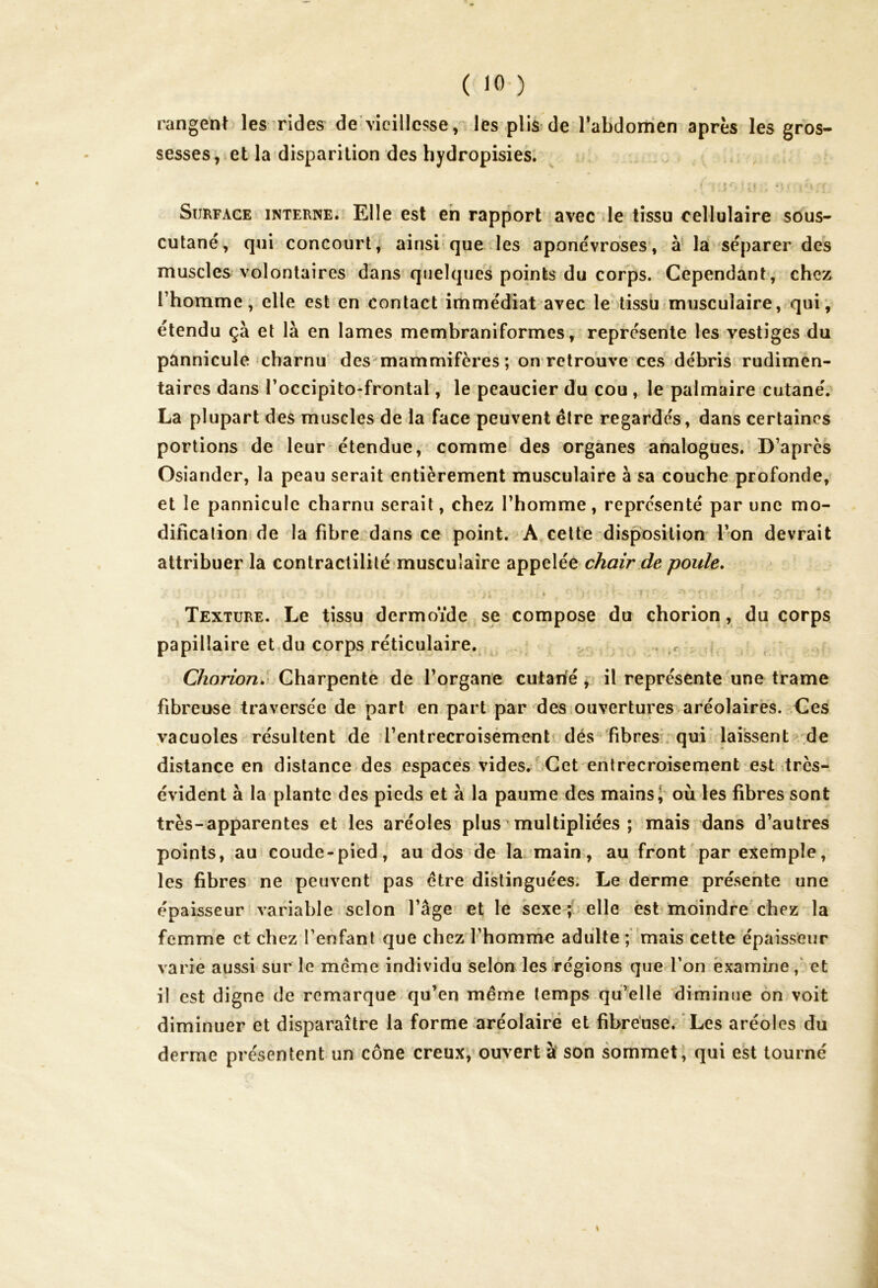 rangent les rides de vieillesse, les plis de l’abdomen après les gros- sesses, et la disparition des hydropisies. - ' Jr* { II . * t i >4 5, r f Surface interne. Elle est en rapport avec le tissu cellulaire sous- cutané, qui concourt, ainsi que les aponévroses, à la séparer des muscles volontaires dans quelques points du corps. Cependant, chez l’homme, elle est en contact immédiat avec le tissu musculaire, qui, étendu çà et là en lames membraniformes, représente les vestiges du pànnicule charnu des mammifères; on retrouve ces débris rudimen- taires dans l’occipito-frontal, le peaucier du cou , le palmaire cutané. La plupart des muscles de la face peuvent être regardés, dans certaines portions de leur étendue, comme des organes analogues. D’après Osiander, la peau serait entièrement musculaire à sa couche profonde, et le pannicule charnu serait, chez l’homme, représenté par une mo- dification de la fibre dans ce point. A celte disposition l’on devrait attribuer la contractilité musculaire appelée chair de poule. . a ■ ’ - t ■ : ■ r r Texture. Le tissu dermoïde se compose du chorion, du corps papillaire et du corps réticulaire. Chorion. Charpente de l’organe cutarié i il représente une trame fibreuse traversée de part en part par des ouvertures aréolaires. Ces vacuoles résultent de l’entrecroisement dés fibres qui laissent de distance en distance des espaces vides. Cet entrecroisement est très- évident à la plante des pieds et à la paume des mains; où les fibres sont très-apparentes et les aréoles plus multipliées ; mais dans d’autres points, au coude-pied, au dos de la main, au front par exemple, les fibres ne peuvent pas être distinguées. Le derme présente une épaisseur variable selon l’âge et le sexe; elle est moindre chez la femme et chez l’enfant que chez l'homme adulte; mais cette épaisseur varie aussi sur le même individu selon les régions que l’on examine, et il est digne de remarque qu’en même temps qu’elle diminue on voit diminuer et disparaître la forme aréolaire et fibreuse. Les aréoles du derme présentent un cône creux, ouvert à son sommet, qui est tourné i