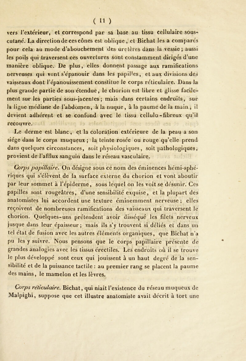 vers l’extérieur, et correspond par sa base au tissu cellulaire sous- cutané. La direction de ces cônes est oblique , et Bichat les a comparés pour cela au mode d’abouchement des uretères dans la vessie; aussi les poils qui traversent ces ouvertures sont constamment dirigés d’une manière oblique. De plus, elles donnent passage aux ramifications nerveuses qui vont s’épanouir dans les papiHes, et aux divisions des vaisseaux dont l’épanouissement constitue le corps réticulaire. Dans la plus grande partie de son étendue, le chorion est libre et glisse facile- ment sur les parties sous-jacentes; mais dans certains endroits, sur la ligne médiane de l’abdomen, à la nuque, à la paume de la main , il devient adhérent et se confond avec le tissu cellulo-fibreux qu’il recouvre. Le derme est blanc, et la coloration extérieure de la peau a son siège dans le corps muqueux ; la teinte rosée ou rouge qu’elle prend dans quelques circonstances, soit physiologiques, soit pathologiques, provient de l’afflux sanguin dans le réseau vasculaire. ■ Corps papillaire. On désigne sous ce nom des éminences hémi-sphé- riqucs qui s’élèvent de la surface externe du chorion et vont aboutir par leur sommet à l’épiderme, sous lequel on les voit se désunir. Ces papilles sont rougeâtres, d’une sensibilité exquise, et la plupart des anatomistes lui accordent une texture éminemment nerveuse ; elles reçoivent de nombreuses ramifications des vaisseaux qui traversent le chorion. Quelques-uns prétendent avoir disséqué les filets nerveux jusque dans leur épaisseur; mais ils s’y trouvent si déliés et dans un tel état de fusion avec les autres éléments organiques, que Bichat n’a pu les y suivre. Nous pensons que le corps papillaire présente de grandes analogies avec les tissus érectiles. Les endroits où il se trouve le plus développé sont ceux qui jouissent à un haut degré de la sen- sibilité et de la puissance tactile : au premier rang se placent la paume des mains, le mamelon et les lèvres. « Corps réticulaire. Bichat, qui niait l’existence du réseau muqueux de Malpighi, suppose que cet illustre anatomiste avait décrit à tort une