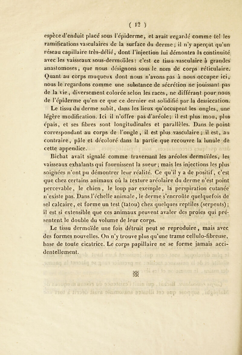 espèce d’enduit placé sous l’épiderme, et avait regardé comme tel les ramifications vasculaires de la surface du derme ; il n’y aperçut qu’un réseau capillaire très-délié, dont l’injection lui démontra la continuité avec les vaisseaux sous-dermoïdes : c’est ce tissu vasculaire à grandes anastomoses, que nous désignons sous le nom de corps réticulaire. Quant au corps muqueux dont nous n’avons pas à nous occuper ici, nous le regardons comme une substance de sécrétion ne jouissant pas de la vie , diversement colorée selon les races, ne différant pour nous de l’épiderme qu’en ce que ce dernier est solidifié par la dessiccation. Le tissu du derme subit, dans les lieux qu’occupent les ongles, une légère modification. Ici il n’offre pas d’aréole; il est plus mou, plus épais, et ses fibres sont longitudinales et parallèles. Dans le point correspondant au corps de l’ongle , il est plus vasculaire ; il est, au contraire, pâle et décoloré dans la partie que recouvre la lunule de cette appendice. Bichat avait signalé comme traversant les aréoles dermoïdes, les vaisseaux exhalants qui fournissent la sueur ; mais les injections les plus soignées n’ont pu démontrer leur réalité. Ce qu’il y a de positif, c’est que chez certains animaux où la texture aréolaire du derme n’est point percevable, le chien, le loup par exemple, la perspiration cutanée n’existe pas. Dans l’échelle animale, le derme s’encroûte quelquefois de sel calcaire, et forme un test (tatou) chez quelques reptiles (serpents); il est si extensible que ces animaux peuvent avaler des proies qui pré- sentent le double du volume de leur corps. Le tissu dermoïde une fois détruit peut se reproduire, mais avec des formes nouvelles. On n’y trouve plus qu’une trame cellulo-fibreuse, base de toute cicatrice. Le corps papillaire ne se forme jamais acci- dentellement.
