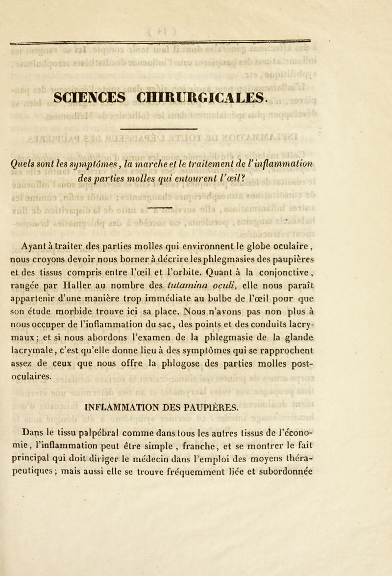 SE — 1 '-T — J .<!«') 1 SCIENCES CHIRURGICALES. Quels sont les symptômes, la marche et le traitement de Vinflammation des parties molles qui entourent l’œil? Ayant à traiter des parties molles qui environnent le globe oculaire, nous croyons devoir nous borner à décrire les phlegmasies des paupières et des tissus compris entre l’œil et l’orbite. Quant à la conjonctive, rangée par Haller au nombre des tutamina oculi, elle nous paraît appartenir d’une manière trop immédiate au bulbe de l’œil pour que son étude morbide trouve ici sa place. Nous n’avons pas non plus à nous occuper de l’inflammation du sac, des points et des conduits lacry- maux ; et si nous abordons l’examen de la phlegmasie de la glande lacrymale, c’est qu’elle donne lieu à des symptômes qui se rapprochent assez de ceux que nous offre la phlogose des parties molles post- oculaires. INFLAMMATION DES PAUPIÈRES. Dans le tissu palpébral comme dans tous les autres tissus de l’écono- mie, l’inflammation peut être simple , franche, et se montrer le fait principal qui doit diriger le médecin dans l’emploi des moyens théra- peutiques ; mais aussi elle se trouve fréquemment liée et subordonnée