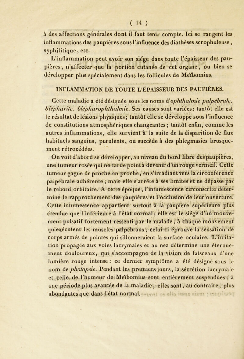 ( »4 ) à des affections générales dont il faut tenir compte. Ici se rangent les inflammations des paupières sous l'influence des diathèses scrophuleuse, syphilitique, etc. L’inflammation peut avoir son siège dans toute l’épaisseur des pau- pières, n’affecter que la portion cutanée de cet organe, ou bien se développer plus spécialement dans les follicules de Meïbomius. INFLAMMATION DE TOUTE L’ÉPAISSEUR DES PAUPIÈRES. Celte maladie a été désignée sous les noms d'ophthalmie palpébrale, blépharite, blépharophthalmie. Ses causes sont variées: tantôt elle est le résultat de lésions physiques ; tantôt elle se développe sous l’influence de constitutions atmosphériques changeantes ; tantôt enfin, comme les autres inflammations, elle survient à la suite de la disparition de flux habituels sanguins, purulents, ou succède à des phlegmasies brusque- ment rétrocédées. On voit d’abord se développer, au niveau du bord libre des paupières, une tumeur rosée qui ne tarde pointa devenir d’un rouge vermeil. Cette T tumeur gagne de proche en proche, en s’irradiant vers la circonférence palpébrale adhérente ; mais elle s’arrête à ses limites et ne dépasse pas le Rebord orbitaire. A cette époque, l'intumescence circonscrite déter- mine le rapprochement des paupières et l’occlusion de leur ouverture. Cette intumescence appartient surtout à la paupière supérieure plus étendue que l’inférieure à l’état normal ; elle est le siégé d’un mouve- ment pulsatif fortement ressenti par le malade; à chaque mouvement qu’exécutent les muscles palpébraux, celui-ci éprouve la sensation de corps armés de pointes qui sillonneraient la surface oculaire. L’irrita- tion propagée aux voies lacrymales et au nez détermine une éternue- ment douloureux, qui s’accompagne de la vision de faisceaux d’une lumière rouge intense : ce dernier symptôme a été désigné sous le nom de photopsie. Pendant les premiers jours, la sécrétion lacrymale et celle de l’humeur de Meïbomius sont entièrement suspendues ; à une période plus avancée de la maladie, elles sont, au contraire, plus abondantes que dans l’état normal. . > yj y. •>< »< aU