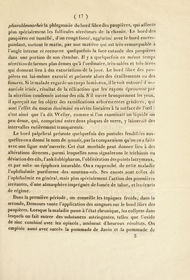 pharoblennorhée la phlegmasie du bord libre des paupières, qui affecte plus spécialement les follicules sécréteurs de la chassie. Le bord des paupières est tuméfié, d’un rouge foncé, agglutiné avec le bord corres- pondant, surtout le matin, par une matière qui est très-remarquable a l’angle interne et recouvre quelquefois la face cutanée des paupières dans une portion de son étendue. 11 y a quelquefois en même temps sécrétion de larmes plusdenses qu’à l’ordinaire, très-salées et très-acres qui donnent lieu à des excoriations de la joue. Le bord libre des pau- pières est lui-même excorié et présente alors des éraillements ou des fissures. Si le malade regarde un corps lumineux, il le voit entouré d'une auréole irisée, résultat de la réfraction que les rayons éprouvent par la sécrétion condensée autour des cils. S’il ouvre brusquement les yeux, il aperçoit sur les objets des ramifications arborescentes grisâtres, qui sont l’effet du mucus disséminé en séries linéaires à la surface de l’œil : c’est ainsi que l’a dit Weller, comme si l’on examinait un liquide un ♦ peu dense, qui, comprimé entre deux plaques de verre, y laisserait des intervalles entièrement transparents. Le bord palpébral présente quelquefois des pustules fendillées aux- quelles on a donné le nom de sycosis, par la comparaison qu’on en a faite avec une figue entr’ouverte. Cet état morbide peut donner lieu à des altérations diverses, parmi lesquelles nous signalerons le trichiasis ou déviation des cils, l’ankiloblépharon, l’oblitération des points lacrymaux, et par suite un épiphora incurable. On a rapproché de cette maladie l’ophthalmie puriforme des nouveau-nés. Ses causes sont celles de l’ophlhalmie en général, mais plus spécialement l’action des poussières irritantes, d’une atmosphère imprégnée de fumée de tabac, et les écarts de régime. Dans la première période, on conseille les topiques froids; dans la seconde, Demours vante l’application des sangsues sur le bord libre des paupières. Lorsque la maladie passe à l’état chronique, les collyres dans lesquels on fait entrer des substances astringentes, telles que l’oxide de zinc combiné avec les opiacés , amènent d’heureux résultats. On emploie aussi avec succès la pommade de Janin et la pommade de 3