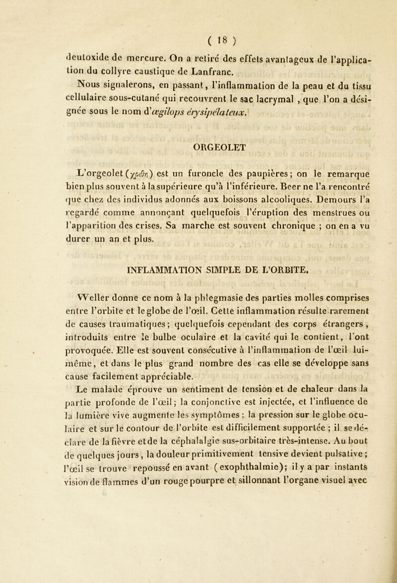 deutoxide de mercure. On a retiré des effets avantageux de l’applica- tion du collyre caustique de Lanfranc. Nous signalerons, en passant, l’inflammation de la peau et du tissu cellulaire sous-cutané qui recouvrent le sac lacrymal , que l’on a dési- gnée sous le nom d'œgilops érysipélateux, ORGEOLET L’orgeolet (xp^) est un furoncle des paupières; on le remarque bien plus souvent à la supérieure qu’à l’inférieure. Beer ne l’a rencontré que chez des individus adonnés aux boissons alcooliques. Demours l’a regardé comme annonçant quelquefois l’éruption des menstrues ou l’apparition des crises. Sa marche est souvent chronique ; on en a vu durer un an et plus. INFLAMMATION SIMPLE DE L’ORBITE, * Weller donne ce nom à la phîegmasie des parties molles comprises entre l’orbite et le globe de l’œil. Cette inflammation résulte rarement de causes traumatiques; quelquefois cependant des corps étrangers, introduits entre le bulbe oculaire et la cavité qui le contient, l’ont provoquée. Elle est souvent consécutive à l’inflammation de l’œil lui- même, et dans le plus grand nombre des cas elle se développe sans cause facilement appréciable. Le malade éprouve un sentiment de tension et de chaleur dans la partie profonde de l’œil; la conjonctive est injectée, et l’influence de la lumière vive augmente les symptômes ; la pression sur le globe ocu- laire et sur le contour de l’orbite est difficilement supportée ; il se dé- clare de la fièvre et de la céphalalgie sus-orbitaire très-intense. Au bout de quelques jours , la douleur primitivement tensive devient pulsative ; l’œil se trouve repoussé en avant ( exophthalmie); il y a par instants vision de flammes d’un rouge pourpre et sillonnant l’organe visuel avec i