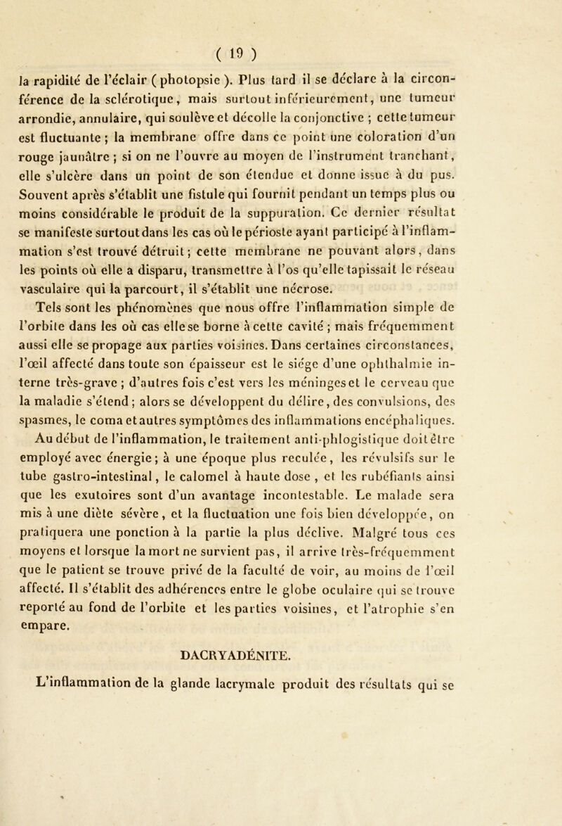 Ja rapidité de l’éclair ( photopsie ). Plus tard il se déclare à la circon- férence de la sclérotique , mais surtout inférieurement, une tumeur arrondie, annulaire, qui soulève et décolle la conjonctive ; cette tumeur est fluctuante; la membrane offre dans ce point une coloration d’un rouge jaunâtre ; si on ne l’ouvre au moyen de l’instrument tranchant, elle s’ulcère dans un point de son étendue et donne issue à du pus. Souvent après s’établit une fistule qui fournit pendant un temps plus ou moins considérable le produit de la suppuration. Ce dernier résultat se manifeste surtoutdans les cas où le périoste ayant participé à l’inflam- mation s’est trouvé détruit; cette membrane ne pouvant alors, dans les points où elle a disparu, transmettre à l’os qu’elle tapissait le réseau vasculaire qui la parcourt, il s’établit une nécrose. « Tels sont les phénomènes que nous offre l’inflammation simple de l’orbite dans les où cas elle se borne â cette cavité ; mais fréquemment aussi elle se propage aux parties voisines. Dans certaines circonstances, l’œil affecté dans toute son épaisseur est le siège d’une ophlhalmie in- terne très-grave ; d’autres fois c’est vers les méninges et le cerveau que la maladie s’étend; alors se développent du délire, des convulsions, des spasmes, le coma et autres symptômes des inflammations encéphaliques. Au début de l’inflammation, le traitement anti-phlogistique doit être employé avec énergie; à une époque plus reculée, les révulsifs sur le tube gastro-intestinal, le calomel à haute dose , et les rubéfiants ainsi que les exutoires sont d’un avantage incontestable. Le malade sera mis à une diète sévère, et la fluctuation une fois bien développée, on pratiquera une ponction à la partie la plus déclive. Malgré tous ces moyens et lorsque la mort ne survient pas, il arrive très-fréquemment que le patient se trouve privé de la faculté de voir, au moins de l’œil affecté. Il s’établit des adhérences entre le globe oculaire qui se trouve reporté au fond de l’orbite et les parties voisines, et l’atrophie s’en empare. D ACR Y ADÉNITE. L’inflammation de la glande lacrymale produit des résultats qui se