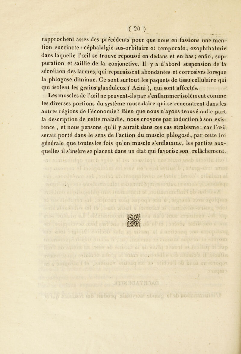 - mÊÛ. . rapprochent assez des précédents pour que nous en fassions une men- tion succincte : céphalalgie sus-orbitaire et temporale, exophthalmie dans laquelle l’œil se trouve repoussé en dedans et en bas ; enfin, sup- puration et saillie de la conjonctive. II y a d’abord suspension de la sécrétion des larmes, qui reparaissent abondantes et corrosives lorsque la phlogose diminue. Ce sont surtout les paquets de tissu cellulaire qui qui isolent les grains glanduleux ( Acini ), qui sont affectés. Les muscles de l’œil ne peuvent-ils par s’enflammer isolément comme les diverses portions du système musculaire qui se rencontrent dans les autres régions de l’économie? Bien que nous n’ayons trouvé nulle part la description de cette maladie, nous croyons par induction à son exis- tence , et nous pensons qu’il y aurait dans ces cas strabisme ; car l’œil serait porté dans le sens de l’action du muscle phlogosé, par cette loi générale que toutesles fois qu’un muscle s’enflamme, les parties aux- quelles il s’insère se placent dans un état qui favorise son relâchement.