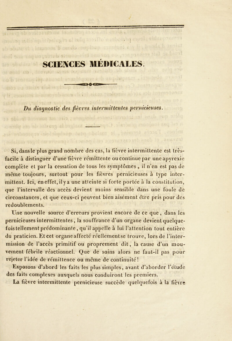 SCIENCES MEDICALES. I Du diagnostic des fièvres intermittentes pernicieuses. Si,dansle plus grand nombre des cas, la fièvre intermittente est très- facile à distinguer d’une fièvre rémittente ou continue par uneapyrexic complète et par la cessation de tous les symptômes , il n’en est pas de meme toujours, surtout pour les fièvres pernicieuses à type inter- mittent. Ici, en effet, il y a une atleinle si forte portée à la constitution, que l’intervalle des accès devient moins sensible dans une foule de circonstances, et que ceux-ci peuvent bien aisément ctre pris pour des redoublements. Une nouvelle source d’erreurs provient encore de ce que, dans les pernicieuses intermittentes, la souffrance d’un organe devient quelque- fois tellement prédominante, qu’il appelle à lui l’attention tout entière du praticien. Et cet organe affecté réellcmentse trouve, lors de l’inler- mission de l’accès primitif ou proprement dit, la cause d’un mou- vement fébrile réactionnel. Que de soins alors ne faut-il pas pour rejeter l’idée de rémittence ou même de continuité! Exposons d’abord les faits les plus simples, avant d’aborder l’étude des faits complexes auxquels nous conduiront les premiers. La fièvre intermittente pernicieuse succède quelquefois a la fièvre