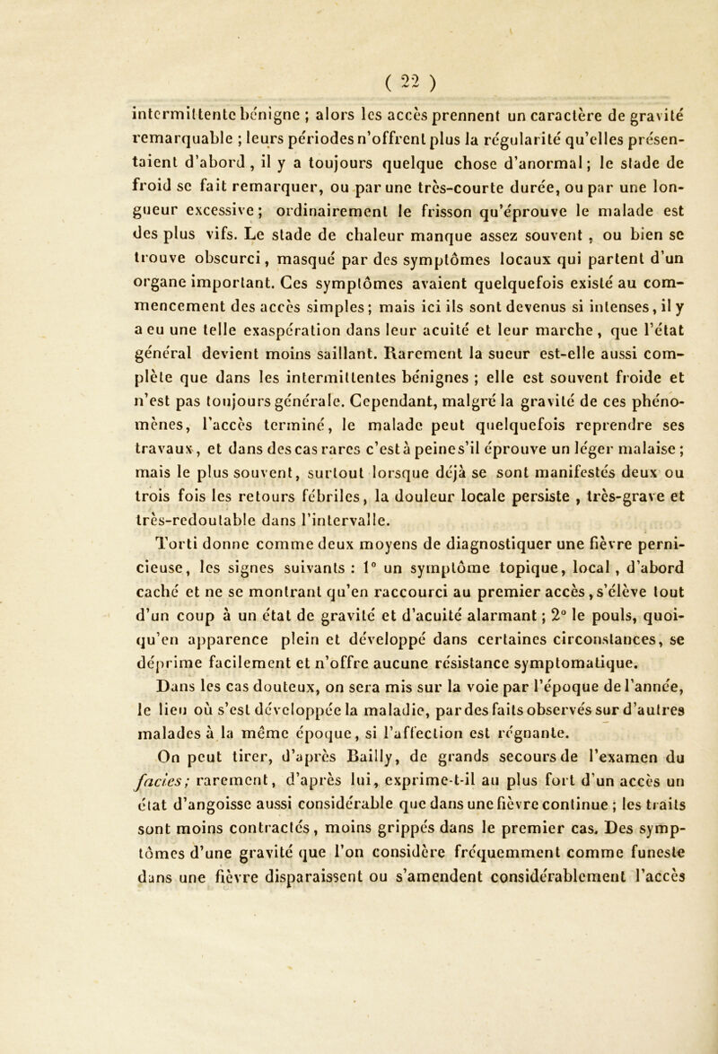 ( 22 ) intermittente bénigne ; alors les accès prennent un caractère de gravité remarquable ; leurs périodes n’offrent plus la régularité qu’elles présen- taient d’abord, il y a toujours quelque chose d’anormal; le slade de froid se fait remarquer, ou par une très-courte durée, ou par une lon- gueur excessive; ordinairement le frisson qu’éprouve le malade est des plus vifs. Le stade de chaleur manque assez souvent , ou bien se trouve obscurci, masqué par des symptômes locaux qui partent d’un organe important. Ces symptômes avaient quelquefois existé au com- mencement des accès simples ; mais ici ils sont devenus si intenses, il y a eu une telle exaspération dans leur acuité et leur marche, que l’état général devient moins saillant. Rarement la sueur est-elle aussi com- plète que dans les intermittentes bénignes ; elle est souvent froide et n’est pas toujours générale. Cependant, malgré la gravité de ces phéno- mènes, l'accès terminé, le malade peut quelquefois reprendre ses travaux, et dans des cas rares c’est à peine s’il éprouve un léger malaise ; mais le plus souvent, surtout lorsque déjà se sont manifestés deux ou trois fois les retours fébriles, la douleur locale persiste , très-grave et très-redoutable dans l’intervalle. Torti donne comme deux moyens de diagnostiquer une fièvre perni- cieuse, les signes suivants : 1° un symptôme topique, local, d’abord caché et ne se montrant qu’en raccourci au premier accès, s’élève tout d’un coup à un état de gravité et d’acuité alarmant ; 2° le pouls, quoi- qu’en apparence plein et développé dans certaines circonstances, se déprime facilement et n’offre aucune résistance symptomatique. Dans les cas douteux, on sera mis sur la voie par l’époque de l’annce, le lieu où s’est développée la maladie, par des faits observés sur d’autres malades à la meme époque, si l’affection est régnante. On peut tirer, d’après Bailly, de grands secours de l’examen du fades; rarement, d’après lui, exprime-t-il au plus fort d’un accès un état d’angoisse aussi considérable que dans une fièvre continue ; les traits sont moins contractés, moins grippés dans le premier cas. Des symp- tômes d’une gravité que l’on considère fréquemment comme funeste dans une fièvre disparaissent ou s’amendent considérablement l’accès