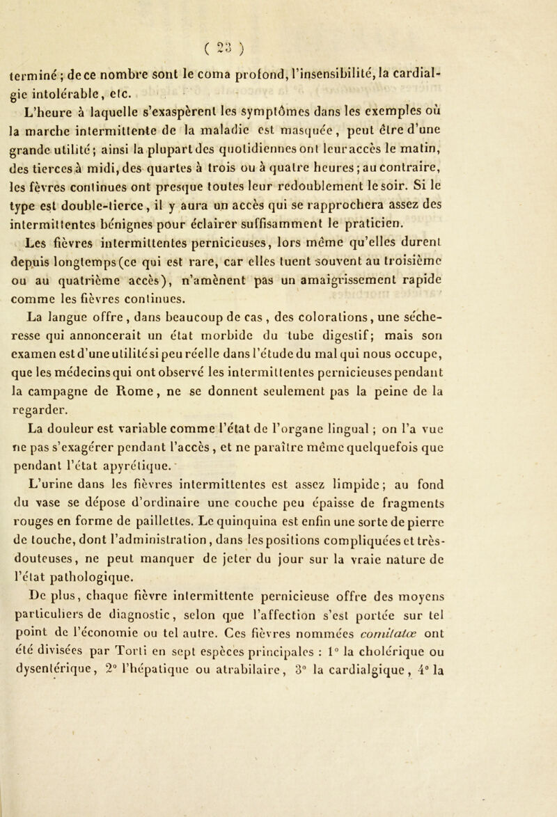 terminé ; de ce nombre sont le coma profond, l’insensibilité, la cardial- gie intolérable, elc. L’heure à laquelle s’exaspèrent les symptômes dans les exemples où la marche intermittente de la maladie est masquée, peut être d’une grande utilité; ainsi laplupartdcs quotidiennes ont leuraccès le matin, des tierces à midi, des quartes à trois ou à quatre heures ; au contraire, les fèvres continues ont presque toutes leur redoublement le soir. Si le type est double-tierce, il y aura un accès qui se rapprochera assez des intermittentes bénignes pour éclairer suffisamment le praticien. Les fièvres intermittentes pernicieuses, lors meme qu’elles durent depuis longtemps (ce qui est rare, car elles tuent souvent au troisième ou au quatrième accès), n’amènent pas un amaigrissement rapide comme les fièvres continues. La langue offre , dans beaucoup de cas , des colorations, une séche- resse qui annoncerait un état morbide du tube digestif; mais son examen estd’une utilitési peu réelle dansl’étudedu malqui nous occupe, que les médecinsqui ont observé les intermittentes pernicieuses pendant la campagne de Rome, ne se donnent seulement pas la peine de la regarder. La douleur est variable comme l’état de l’organe lingual ; on l’a vue ne pas s’exagérer pendant l’accès , et ne paraître meme quelquefois que pendant l’état apyrétique.' L’urine dans les fièvres intermittentes est assez limpide; au fond du vase se dépose d’ordinaire une couche peu épaisse de fragments rouges en forme de paillettes. Le quinquina est enfin une sorte de pierre de touche, dont l’administration , dans les positions compliquées et très- douteuses, ne peut manquer de jeter du jour sur la vraie nature de l’état pathologique. De plus, chaque fièvre intermittente pernicieuse offre des moyens particuliers de diagnostic, selon que l’affection s’est portée sur tel point de l’économie ou tel autre. Ces fièvres nommées comilalœ ont été divisées par Torti en sept espèces principales : 1° la cholérique ou dysentérique, 2° l’hépatique ou atrabilaire, 3° la cardialgique, 4° la