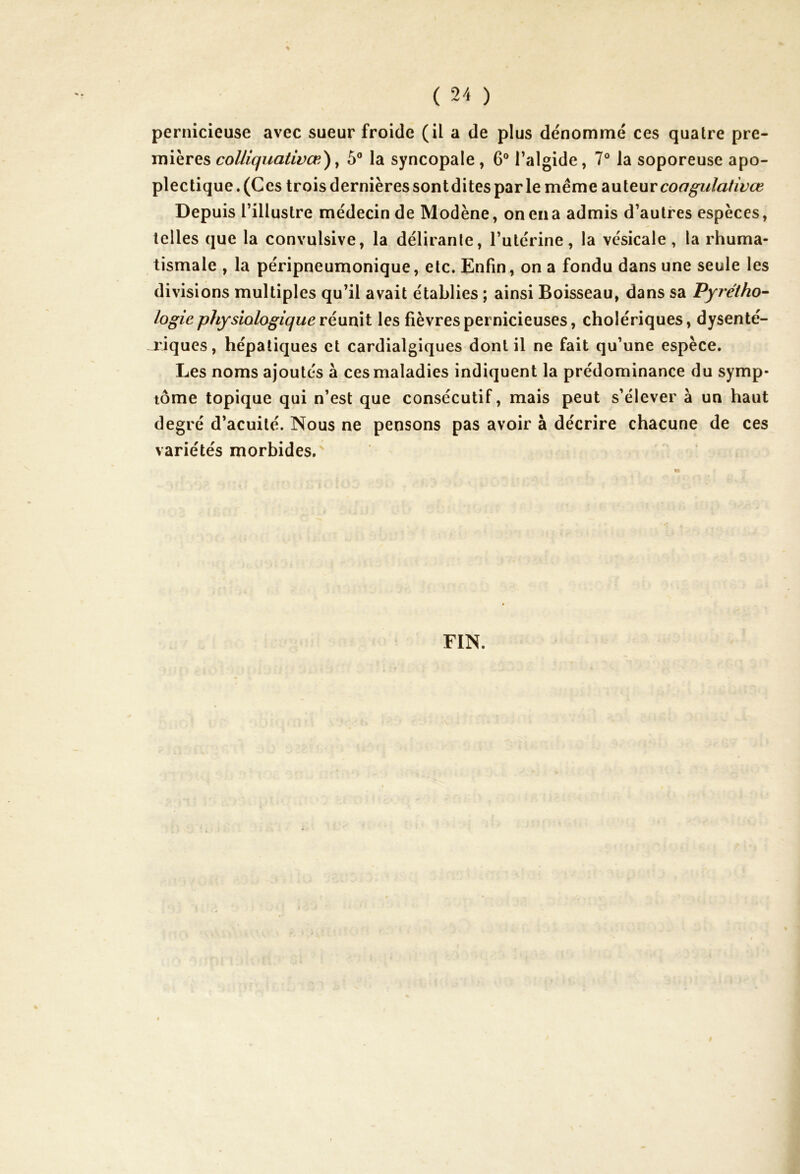 pernicieuse avec sueur froide (il a de plus dénommé ces quatre pre- mières colliquativœ), 5° la syncopale, 6° l’algide, 7° la soporeuse apo- plectique . (Ces trois dernières sontdites parle même auteurcoagulativœ Depuis l’illustre médecin de Modène, on ena admis d’autres espèces, telles que la convulsive, la délirante, l’utérine, la vésicale, la rhuma- tismale , la péripneumonique, etc. Enfin, on a fondu dans une seule les divisions multiples qu’il avait établies ; ainsi Boisseau, dans sa Pyrétho- logie physiologique réunit les fièvres pernicieuses, cholériques, dysenté- riques, hépatiques et cardialgiques dont il ne fait qu’une espèce. Les noms ajoutés à ces maladies indiquent la prédominance du symp- tôme topique qui n’est que consécutif, mais peut s’élever à un haut degré d’acuité. Nous ne pensons pas avoir à décrire chacune de ces variétés morbides. FIN.