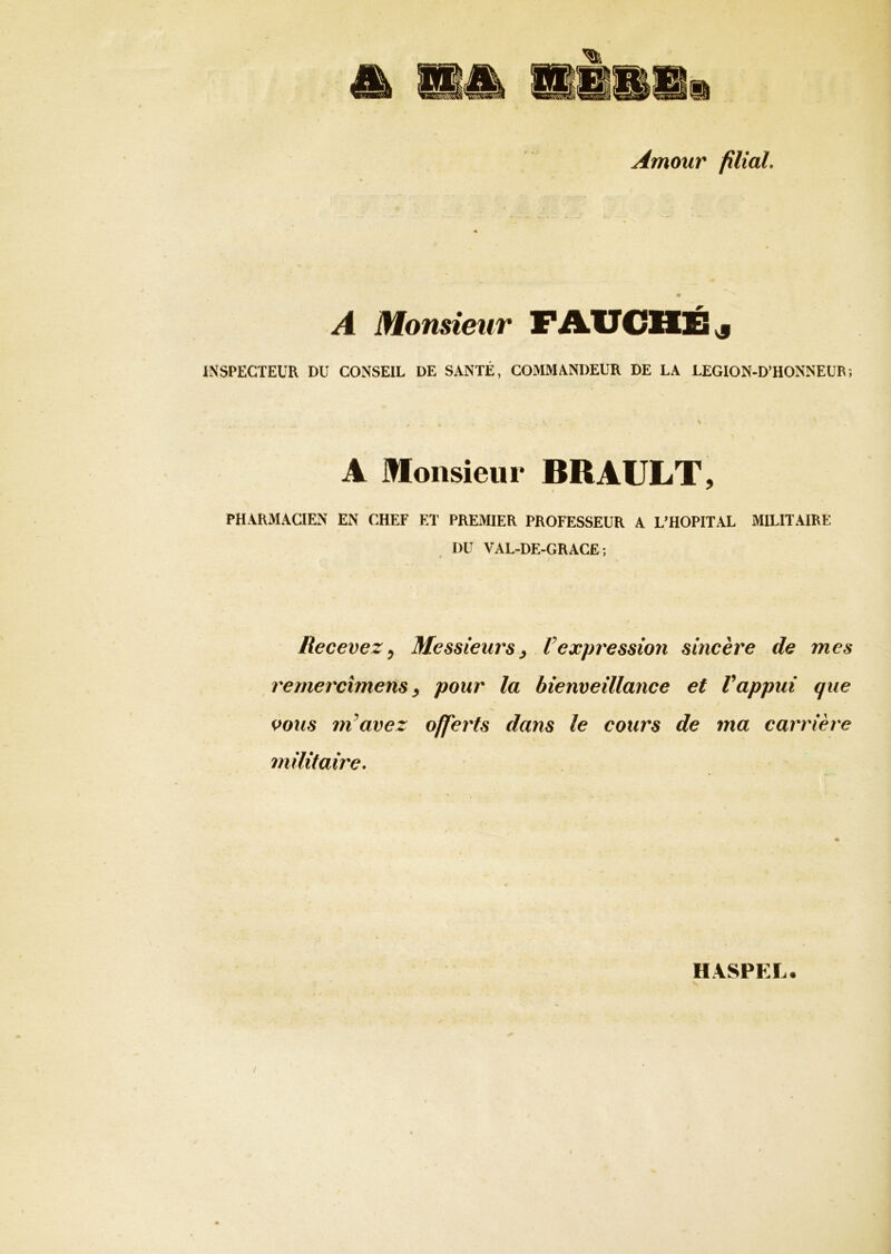 Amour filial. A Monsieur FAUCHÉ & INSPECTEUR DU CONSEIL DE SANTÉ, COMMANDEUR DE LA LEGION-D’HONNEUR; A Monsieur BRAULT, PHARMACIEN EN CHEF ET PREMIER PROFESSEUR A L’HOPITAL MILITAIRE I)U VAL-DE-GRACE; ê ' Recevez, Messieurs, Vexpression sincère de mes remercîmens, pour la bienveillance et Vappui que vous m avez offerts dans le cours de ma carrière militaire. * HASPEL.