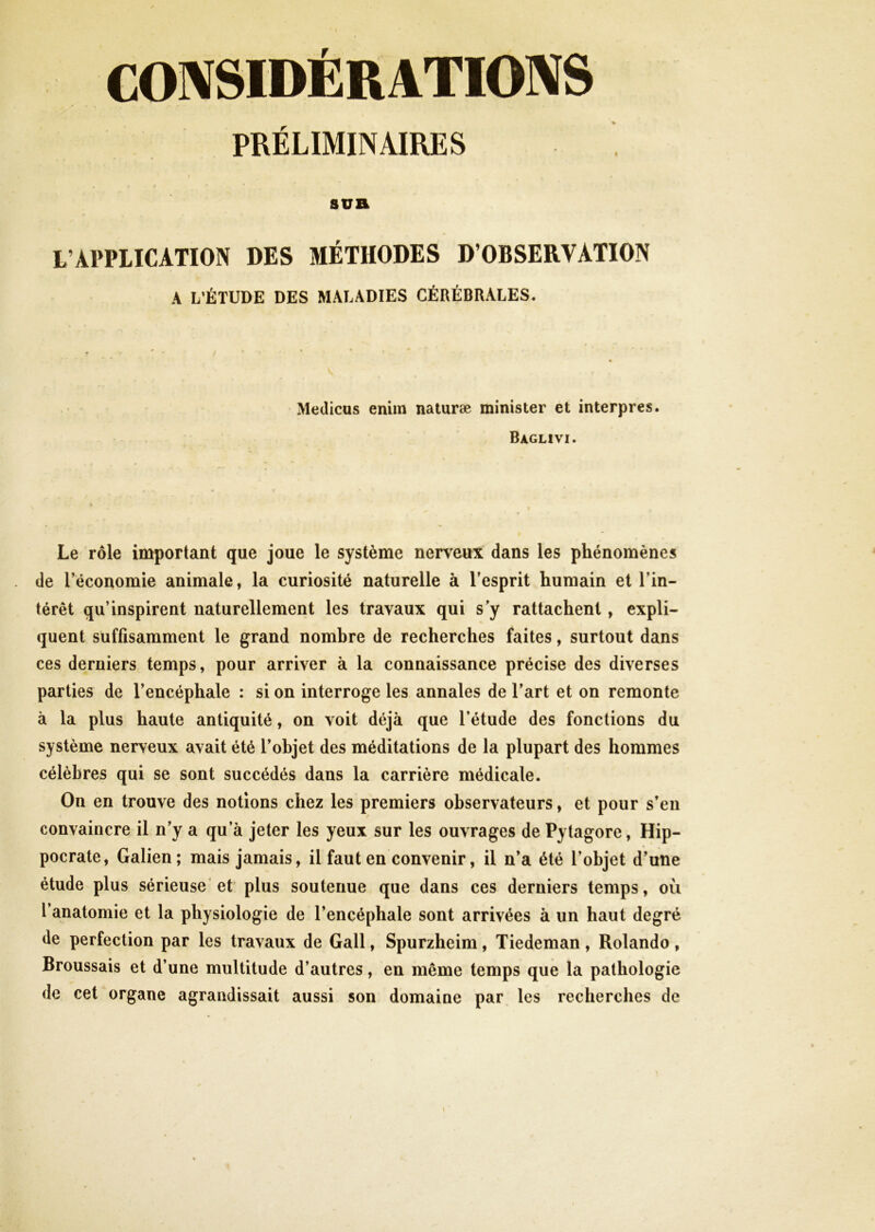 CONSIDÉRATIONS PRÉLIMINAIRES - I * sua L’APPLICATION DES MÉTHODES D’OBSERVATION A L’ÉTUDE DES MALADIES CÉRÉBRALES. Medicus enim naturæ minister et interpres. Baglivi. Le rôle important que joue le système nerveux dans les phénomènes de l’économie animale, la curiosité naturelle à l’esprit humain et l'in- térêt qu’inspirent naturellement les travaux qui s’y rattachent, expli- quent suffisamment le grand nombre de recherches faites, surtout dans ces derniers temps, pour arriver à la connaissance précise des diverses parties de l’encéphale : si on interroge les annales de l’art et on remonte à la plus haute antiquité, on voit déjà que l’étude des fonctions du système nerveux avait été l’objet des méditations de la plupart des hommes célèbres qui se sont succédés dans la carrière médicale. On en trouve des notions chez les premiers observateurs, et pour s’en convaincre il n’y a qu’à jeter les yeux sur les ouvrages de Pylagore, Hip- pocrate, Galien; mais jamais, il faut en convenir, il n’a été l’objet d’une étude plus sérieuse et plus soutenue que dans ces derniers temps, où l’anatomie et la physiologie de l’encéphale sont arrivées à un haut degré de perfection par les travaux de Gall, Spurzheim, Tiedeman, Rolando, Broussais et d’une multitude d’autres, en môme temps que la pathologie de cet organe agrandissait aussi son domaine par les recherches de