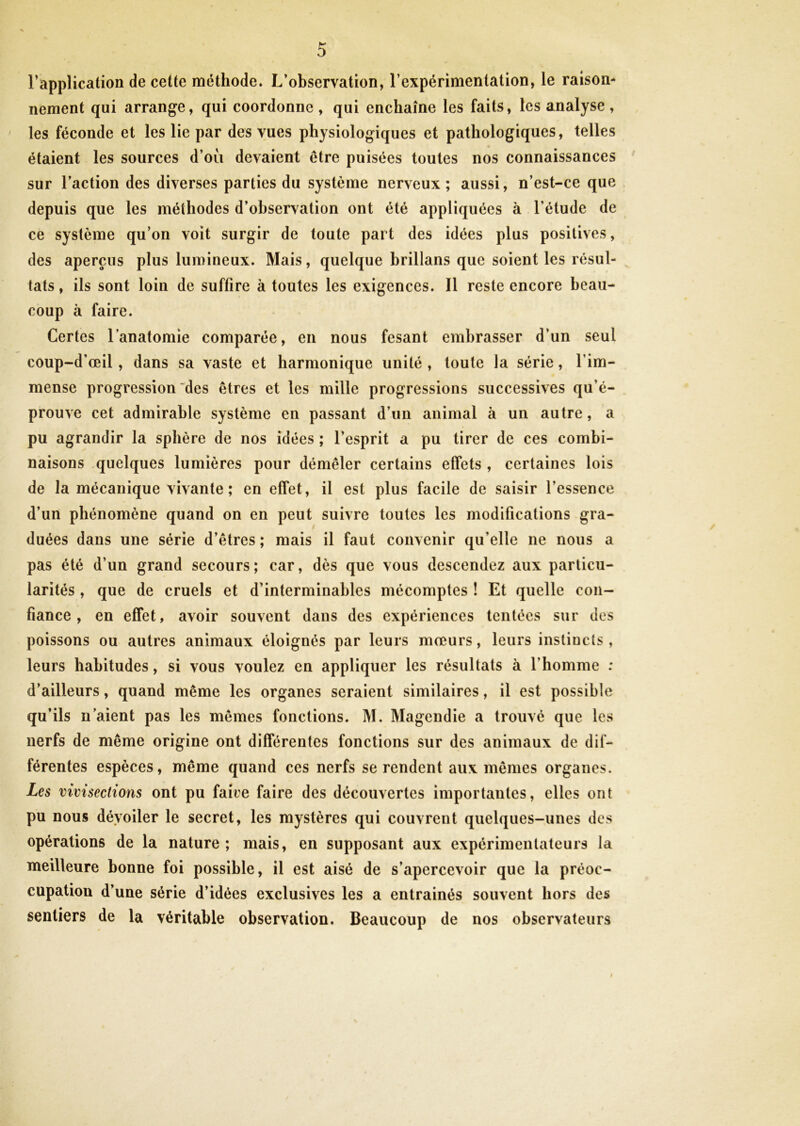l’application de cette méthode. L’observation, l’expérimentation, le raison* nement qui arrange, qui coordonne, qui enchaîne les faits, les analyse, les féconde et les lie par des vues physiologiques et pathologiques, telles étaient les sources d’où devaient être puisées toutes nos connaissances sur l’action des diverses parties du système nerveux; aussi, n’est-ce que depuis que les méthodes d’observation ont été appliquées à l’étude de ce système qu’on voit surgir de toute part des idées plus positives, des aperçus plus lumineux. Mais, quelque brillans que soient les résul- tats, ils sont loin de suffire à toutes les exigences. Il reste encore beau- coup à faire. Certes l’anatomie comparée, en nous fesant embrasser d’un seul coup-d'œil, dans sa vaste et harmonique unité , toute la série, l'im- mense progression des êtres et les mille progressions successives qu’é- prouve cet admirable système en passant d’un animal à un autre, a pu agrandir la sphère de nos idées ; l’esprit a pu tirer de ces combi- naisons quelques lumières pour démêler certains effets , certaines lois de la mécanique vivante ; en effet, il est plus facile de saisir l’essence d’un phénomène quand on en peut suivre toutes les modifications gra- duées dans une série d’êtres ; mais il faut convenir qu’elle ne nous a pas été d’un grand secours; car, dès que vous descendez aux particu- larités , que de cruels et d’interminables mécomptes ! Et quelle con- fiance , en effet, avoir souvent dans des expériences tentées sur des poissons ou autres animaux éloignés par leurs mœurs, leurs instincts, leurs habitudes, si vous voulez en appliquer les résultats à l’homme : d’ailleurs, quand même les organes seraient similaires, il est possible qu’ils u aient pas les mêmes fonctions. M. Magendie a trouvé que les nerfs de même origine ont différentes fonctions sur des animaux de dif- férentes espèces, même quand ces nerfs se rendent aux mêmes organes. Les vivisections ont pu faire faire des découvertes importantes, elles ont pu nous dévoiler le secret, les mystères qui couvrent quelques-unes des opérations de la nature ; mais, en supposant aux expérimentateurs la meilleure bonne foi possible, il est aisé de s’apercevoir que la préoc- cupation d’une série d’idées exclusives les a entrainés souvent hors des sentiers de la véritable observation. Beaucoup de nos observateurs