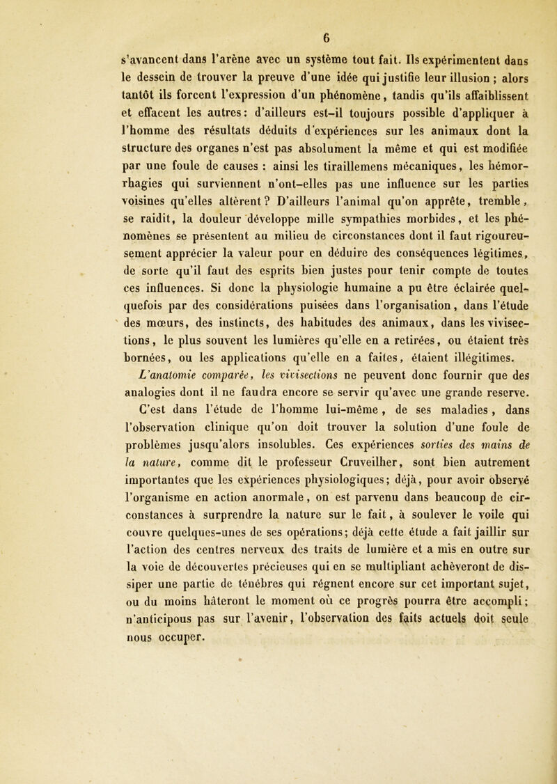 s’avancent dans l’arène avec un système tout fait. Ils expérimentent dans le dessein de trouver la preuve d’une idée qui justifie leur illusion ; alors tantôt ils forcent l’expression d’un phénomène, tandis qu’ils affaiblissent et effacent les autres : d’ailleurs est-il toujours possible d’appliquer à l’homme des résultats déduits d’expériences sur les animaux dont la structure des organes n’est pas absolument la même et qui est modifiée par une foule de causes : ainsi les tiraillemens mécaniques, les hémor- rhagies qui surviennent n’ont-elles pas une influence sur les parties voisines qu’elles altèrent ? D’ailleurs l’animal qu’on apprête, tremble, se raidit, la douleur développe mille sympathies morbides, et les phé- nomènes se présentent au milieu de circonstances dont il faut rigoureu- sement apprécier la valeur pour en déduire des conséquences légitimes, de sorte qu’il faut des esprits bien justes pour tenir compte de toutes ces influences. Si donc la physiologie humaine a pu être éclairée quel- quefois par des considérations puisées dans l’organisation, dans l’étude des mœurs, des instincts, des habitudes des animaux, dans les vivisec- tions , le plus souvent les lumières qu’elle en a retirées, ou étaient très bornées, ou les applications qu’elle en a faites, étaient illégitimes. L'anatomie comparée, les vivisections ne peuvent donc fournir que des analogies dont il ne faudra encore se servir qu’avec une grande reserve. C’est dans l’étude de l’homme lui-même, de ses maladies, dans l’observation clinique qu’on doit trouver la solution d’une foule de problèmes jusqu’alors insolubles. Ces expériences sorties des mains de la nature, comme dit le professeur Cruveilher, sont bien autrement importantes que les expériences physiologiques; déjà, pour avoir observé l’organisme en action anormale, on est parvenu dans beaucoup de cir- constances à surprendre la nature sur le fait, à soulever le voile qui couvre quelques-unes de ses opérations; déjà cette étude a fait jaillir sur l’action des centres nerveux des traits de lumière et a mis en outre sur la voie de découvertes précieuses qui en se multipliant achèveront de dis- siper une partie de ténèbres qui régnent encore sur cet important sujet, ou du moins bâteront le moment où ce progrès pourra être accompli ; n’anticipous pas sur l’avenir, l’observation des faits actuels doit seule nous occuper.