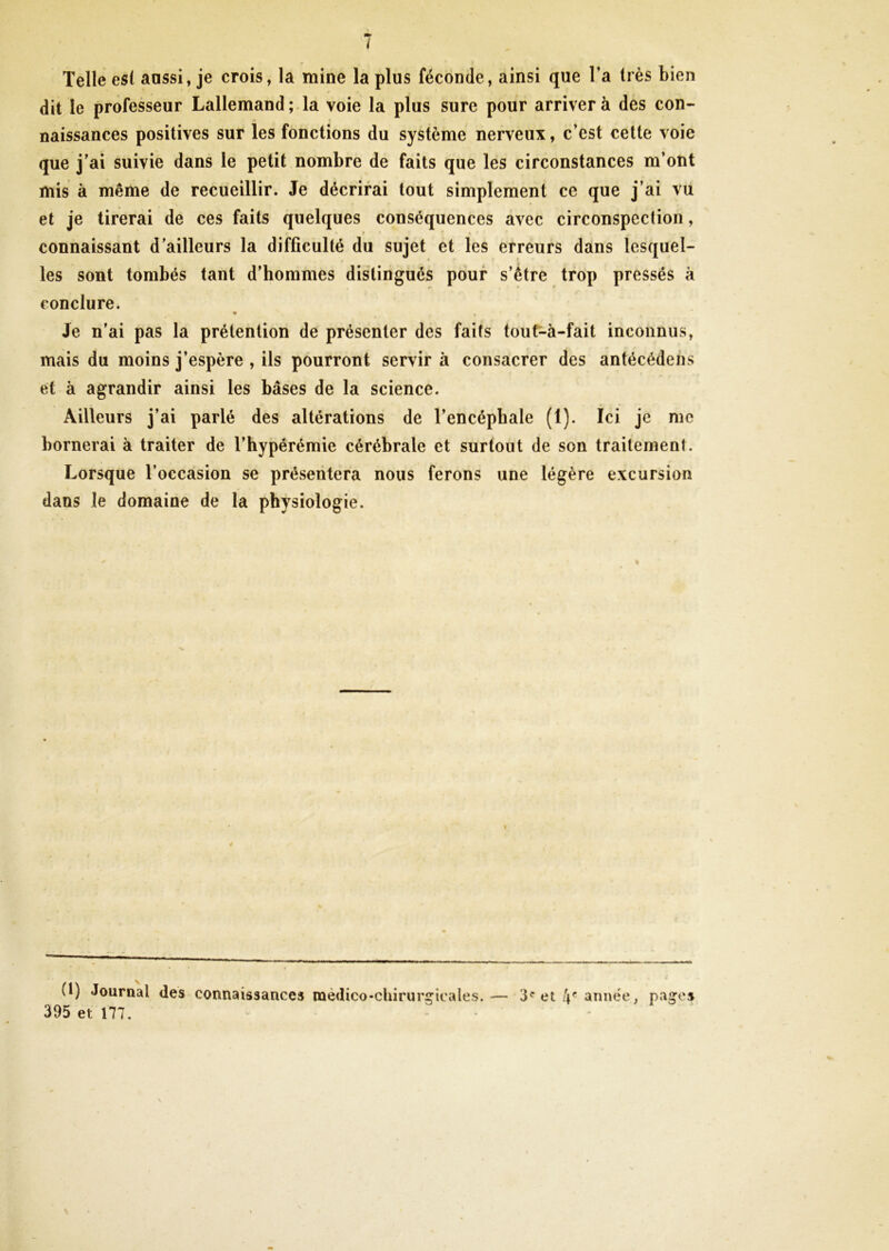 1 Telle es! aussi, je crois, la mine la plus féconde, ainsi que l’a très bien dit le professeur Lallemand ; la voie la plus sure pour arriver à des con- naissances positives sur les fonctions du système nerveux, c’est cette voie que j’ai suivie dans le petit nombre de faits que les circonstances m’ont mis à même de recueillir. Je décrirai tout simplement ce que j’ai vu et je tirerai de ces faits quelques conséquences avec circonspection, connaissant d’ailleurs la difficulté du sujet et les erreurs dans lesquel- les sont tombés tant d’hommes distingués pour s’être trop pressés à conclure. • • f % » Je n’ai pas la prétention de présenter des faits tout-à-fait inconnus, mais du moins j’espère , ils pourront servir à consacrer des antécédent et à agrandir ainsi les bases de la science. Ailleurs j’ai parlé des altérations de l’encéphale (1). Ici je me bornerai à traiter de l’hypérémie cérébrale et surtout de son traitement. Lorsque l’occasion se présentera nous ferons une légère excursion dans le domaine de la physiologie. (t) Journal des connaissances médico-chirurgicales.— 3e et 4e année, pages 395 et 177. \