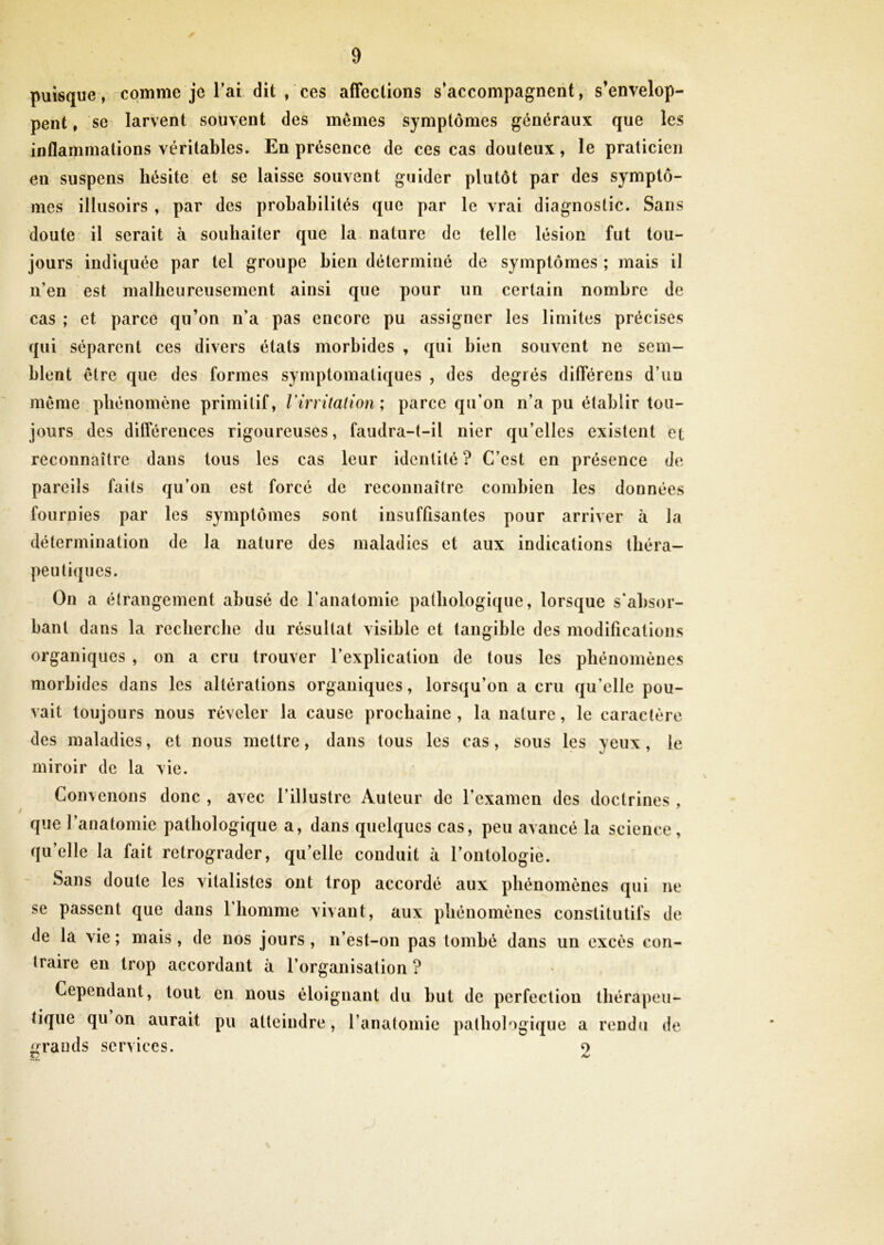 4P puisque, comme je l’ai dit, ces affections s’accompagnent, s’envelop- pent , se larvent souvent des mêmes symptômes généraux que les inflammations véritables. En présence de ces cas douteux, le praticien en suspens hésite et se laisse souvent guider plutôt par des symptô- mes illusoirs , par des probabilités que par le vrai diagnostic. Sans doute il serait à souhaiter que la nature de telle lésion fut tou- jours indiquée par tel groupe bien déterminé de symptômes ; mais il n’en est malheureusement ainsi que pour un certain nombre de cas ; et parce qu’on n’a pas encore pu assigner les limites précises qui séparent ces divers états morbides , qui bien souvent ne sem- blent être que des formes symptomatiques , des degrés différens d’uu même phénomène primitif, Virritation; parce qu’on n’a pu établir tou- jours des différences rigoureuses, faudra-t-il nier qu’elles existent et reconnaître dans tous les cas leur identité ? C’est en présence de pareils faits qu’on est forcé de reconnaître combien les données fournies par les symptômes sont insuffisantes pour arriver à la détermination de la nature des maladies et aux indications théra- peutiques. On a étrangement abusé de l’anatomie pathologique, lorsque s'absor- bant dans la recherche du résultat visible et tangible des modifications organiques , on a cru trouver l’explication de tous les phénomènes morbides dans les altérations organiques, lorsqu’on a cru qu’elle pou- vait toujours nous révéler la cause prochaine , la nature, le caractère des maladies, et nous mettre, dans tous les cas, sous les yeux, le miroir de la vie. Convenons donc , avec l’illustre Auteur de l’examen des doctrines , que l’anatomie pathologique a, dans quelques cas, peu avancé la science, qu’elle la fait rétrograder, qu’elle conduit à l’ontologie. Sans doute les vitalistes ont trop accordé aux phénomènes qui ne se passent que dans l’homme vivant, aux phénomènes constitutifs de de la vie ; mais, de nos jours , n’est-on pas tombé dans un excès con- traire en trop accordant à l’organisation ? Cependant, tout en nous éloignant du but de perfection thérapeu- tique qu on aurait pu atteindre, l’anatomie pathologique a rendu de grands services. o
