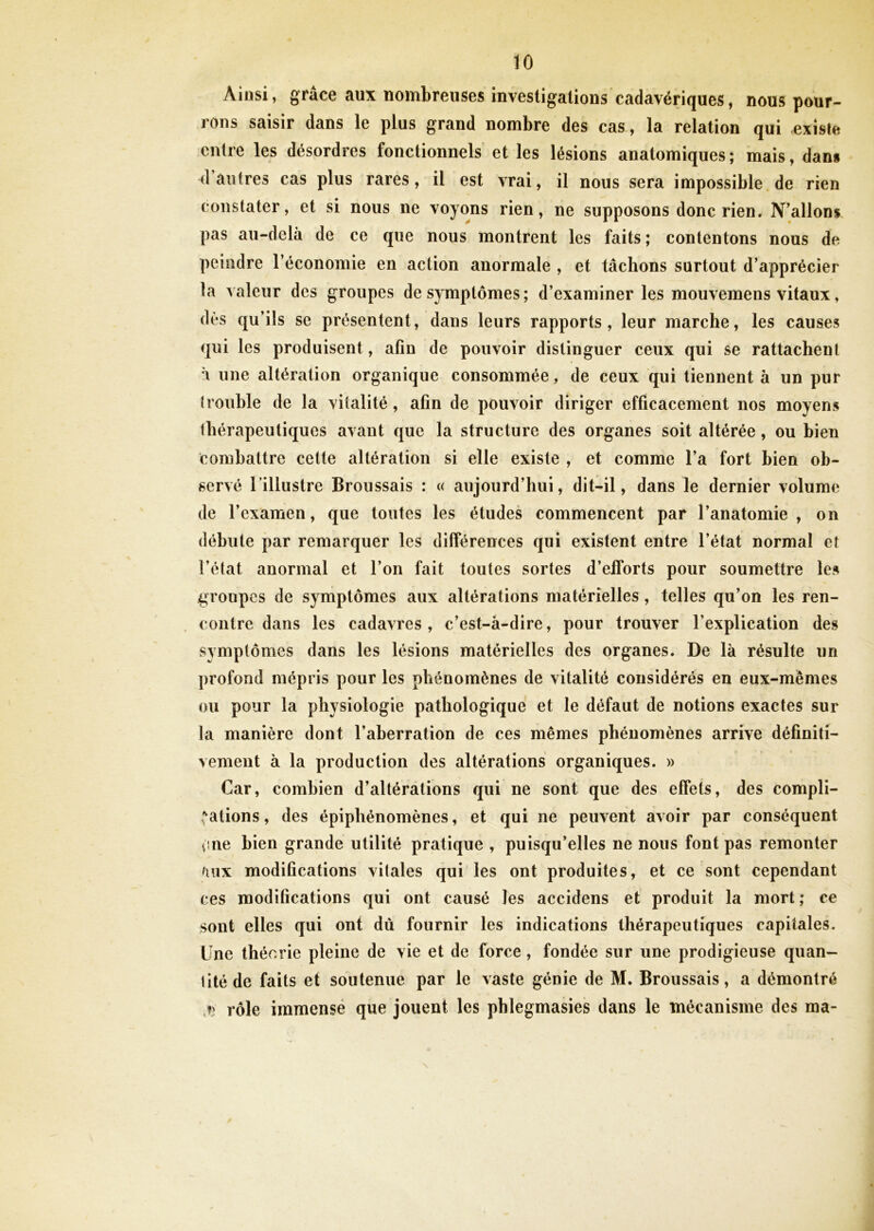 Ainsi, grâce aux nombreuses investigations cadavériques, nous pour- rons saisir dans le plus grand nombre des cas, la relation qui existe entre les désordres fonctionnels et les lésions anatomiques ; mais, dans d’autres cas plus rares, il est vrai, il nous sera impossible de rien constater, et si nous ne voyons rien, ne supposons donc rien. N’allons pas au-delà de ce que nous montrent les faits; contentons nous de peindre l’économie en action anormale , et tâchons surtout d’apprécier la valeur des groupes de symptômes; d’examiner les mouvemens vitaux, dès qu’ils se présentent, dans leurs rapports, leur marche, les causes qui les produisent, afin de pouvoir distinguer ceux qui se rattachent à une altération organique consommée, de ceux qui tiennent à un pur (rouble de la vitalité, afin de pouvoir diriger efficacement nos moyens thérapeutiques avant que la structure des organes soit altérée, ou bien combattre cette altération si elle existe , et comme l’a fort bien ob- servé 1 illustre Broussais : « aujourd’hui, dit-il, dans le dernier volume de l’examen, que toutes les études commencent par l’anatomie, on débute par remarquer les différences qui existent entre l’état normal et l’état anormal et l’on fait toutes sortes d’elforts pour soumettre les groupes de symptômes aux altérations matérielles , telles qu’on les ren- contre dans les cadavres, c’est-à-dire, pour trouver l’explication des symptômes dans les lésions matérielles des organes. De là résulte un profond mépris pour les phénomènes de vitalité considérés en eux-mèmes ou pour la physiologie pathologique et le défaut de notions exactes sur la manière dont l’aberration de ces mêmes phénomènes arrive définiti- vement à la production des altérations organiques. » Car, combien d’altérations qui ne sont que des effets, des compli- cations , des épiphénomènes, et qui ne peuvent avoir par conséquent cne bien grande utilité pratique , puisqu’elles ne nous font pas remonter ànx modifications vitales qui les ont produites, et ce sont cependant ces modifications qui ont causé les accidens et produit la mort; ce sont elles qui ont dû fournir les indications thérapeutiques capitales. Une théorie pleine de vie et de force, fondée sur une prodigieuse quan- litéde faits et soutenue par le vaste génie de M. Broussais, a démontré ,*> rôle immense que jouent les phlegmasies dans le mécanisme des ma-