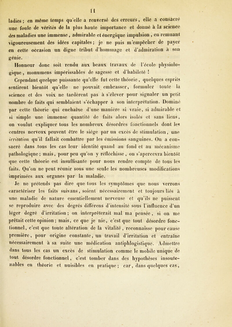 ladies; en même temps quelle a renversé des erreurs, elle a consacré une foule de vérités de la plus haute importance et donné à la science des maladies une immense , admirable et énergique impulsion , en remuant vigoureusement des idées capitales; je ne puis m’empêcher de payer en cette occasion un digne tribut d’hommage et d’admiration à son génie. Honneur donc soit rendu aux beaux travaux de l'école physiolo- gique , monumens impérissables de sagesse et d’habileté ! Cependant quelque puissante qu’elle fut cette théorie, quelques esprits sentirent bientôt qu’elle ne pouvait embrasser, formuler toute la science et des voix ne tardèrent pas à s’élever pour signaler un petit nombre de faits qui semblaient s’échapper à son interprétation. Dominé par cette théorie qui enchaîue d une manière si vraie, si admirable et si simple une immense quantité de faits alors isolés et sans liens, on voulut expliquer tous les nombreux désordres fonctionnels dont les centres nerveux peuvent être le siège parmi excès de stimulation, une irritation qu’il fallait combattre par les émissions sanguines. On a con- sacré dans tous les cas leur identité quand au fond et au mécanisme patliologiqne ; mais, pour peu qu’on y réfléchisse, on s’apercevra bientôt que cette théorie est insuffisante pour nous rendre compte de tous les faits. Qu’on ne peut réunir sous une seule les nombreuses modifications imprimées aux organes par la maladie. Te ne prétends pas dire que tous les symptômes que nous verrons caractériser les faits suivans, soient nécessairement et toujours liés à une maladie de nature essentiellement nerveuse et qu’ils ne puissent se reproduire avec des degrés différens d’intensité sous l’influence d’un léger degré d’irritation ; on interpréterait mal ma pensée , si on me prêtait cette opinion ; mais, ce que je nie, c’est que tout désordre fonc- tionnel, c’est que toute altération de la vitalité, reconnaisse pour cause première, pour origine constante, un travail d’irritation et entraîne nécessairement à sa suite une médication antiphlogistique. Admettre dans tous les cas un excès de stimulation comme le mobile unique de- tout désordre fonctionnel, c’est tomber dans des hypothèses insoute- nables en théorie et nuisibles en pratique; car, dans quelques cas,