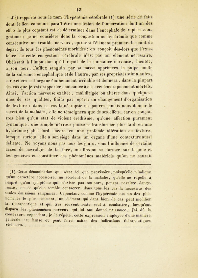J'ai rapporté sous le nom d’hypérémie cérébrale (1) une série de faits dont le lien commun paraît être une lésion de l'innervation dont un des eifets le plus constaut est de déterminer dans l’encéphale de rapides con- gestions ; je ne considère donc la congestion ou hyperémie que comme consécutive au trouble nerveux, qui sera l’élément premier, le point de départ de tous les phénomènes morbides ; on conçoit dès-lors que l’exis- tence de cette congestion cérébrale n’est pas un élément nécessaire. Obéissant à l’impulsion qu’il reçoit de la puissance nerveuse , bientôt, à son tour, l’afflux sanguin par sa masse opprimera la pulpe molle de la substance encéphalique et de l’autre , par ses propriétés stimulantes , surexcitera cet organe éminemment irritable et donnera, dans la plupart des cas que je vais rapporter, naissance à des accidens rapidement mortels. Ainsi, l’action nerveuse exaltée , mal dirigée ou altérée dans quelques- unes de ses qualités, finira par opérer un changement d’organisation de texture : dans ce cas la nécropsie ne pourra jamais nous donner le secret de la maladie ^ elle ne témoignera que de ses effets; car on conçoit très bien qu’un état de violent éréthisme, qu’une affection purement dynamique, une simple névrose puisse se transformer plus tard en une hypérémie ; plus tard encore, en une profonde altération de texture, lorsque surtout elle a son siège dans un organe d’une contexture aussi délicate. Ne voyons nous pas tous les jours, sous l’influence de certains accès de névralgie de la face, une fluxion se former sur la joue et les gencives et constituer des phénomènes matériels qu’on ne saurait (1) Cette dénomination qui n’est ici que provisoire, puisqu’elle n’indique qu’un caractère accessoire, un accident de la maladie, qu’elle ne rapelle à l’esprit qu’un symptôme qui n’existe pas toujours, pourra paraître dange- reuse, en ce quelle semble consacrer dans tous les cas la nécessité des seules émissions sanguines. Cependant comme l’hypérémie est un des phé- nomènes le plus constant, un élément qui dans bien de cas peut modifier la thérapeutique et qui très souvent reste seul à combattre, lorsqu’ont disparu les phénomènes nerveux qui fui ont donné naissance, j’ai dû la conserver; cependant,je le répète, cette expression employée d’une manière générale est fausse et peut faire naître des indications thérapeutiques vicieuses.