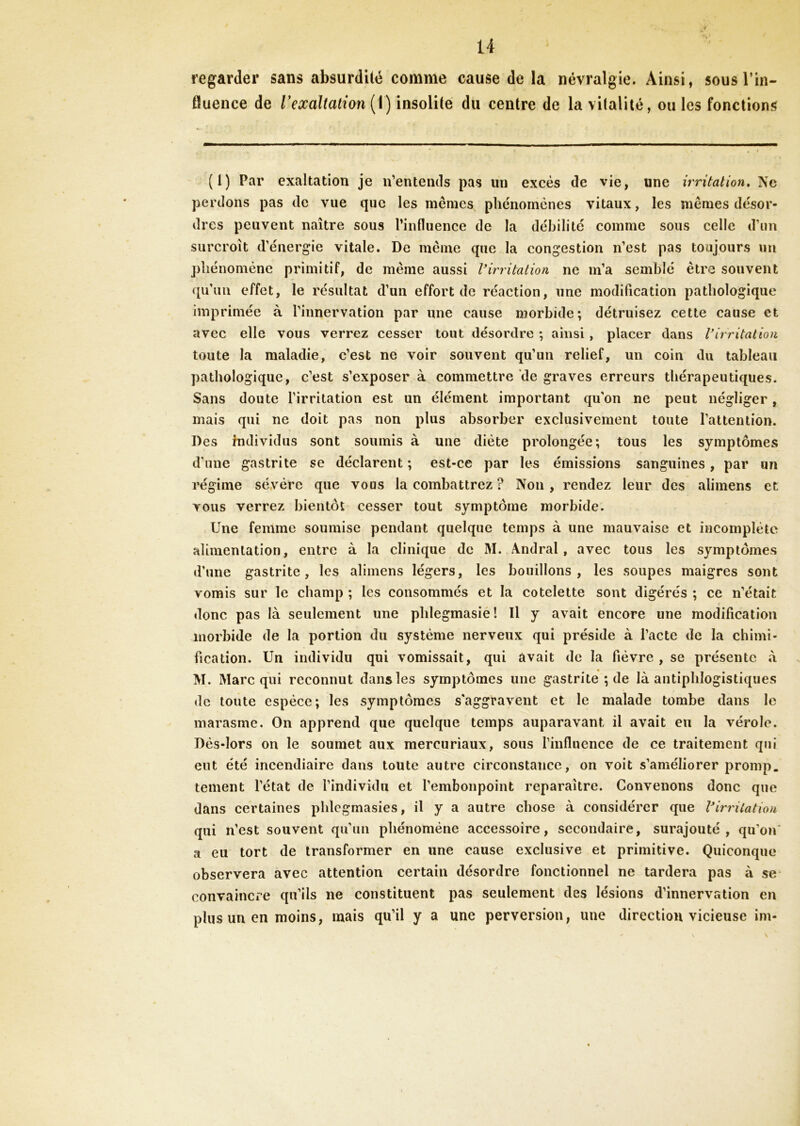 regarder sans absurdité comme cause de la névralgie. Ainsi, sous l'in- fluence de V exaltation (1) insolite du centre de la vitalité, ouïes fonctions (1) Par exaltation je n’entends pas un excès de vie, une irritation. Ne perdons pas de vue que les mêmes phénomènes vitaux, les mêmes désor- dres peuvent naître sous l’influence de la débilité comme sous celle d’un surcroît d’énergie vitale. De même que la congestion n’est pas toujours un phénomène primitif, de même aussi Virritation ne m’a semblé être souvent qu’un effet, le résultat d’un effort de réaction, une modification pathologique imprimée à l’innervation par une cause morbide; détruisez cette cause et avec elle vous verrez cesser tout désordre ; ainsi , placer dans Virritation toute la maladie, c’est ne voir souvent qu’un relief, un coin du tableau pathologique, c’est s’exposer à commettre de graves erreurs thérapeutiques. Sans doute l’irritation est un élément important qu’on ne peut négliger, mais qui ne doit pas non plus absorber exclusivement toute l’attention. Des individus sont soumis à une diète prolongée; tous les symptômes d'une gastrite se déclarent ; est-ce par les émissions sanguines, par un régime sévère que vous la combattrez ? Non , rendez leur des alimens et vous verrez bientôt cesser tout symptôme morbide. Une femme soumise pendant quelque temps à une mauvaise et incomplète alimentation, entre à la clinique de M. Andral, avec tous les symptômes d’une gastrite, les alimens légers, les bouillons, les soupes maigres sont vomis sur le champ ; les consommés et la côtelette sont digérés ; ce n’était donc pas là seulement une phlegmasie! Il y avait encore une modification morbide de la portion du système nerveux qui préside à l’acte de la chiné- fication. Un individu qui vomissait, qui avait de la fièvre, se présente à M. Marc qui reconnut dans les symptômes une gastrite ; de là antiphlogistiques de toute espèce; les symptômes s'aggravent et le malade tombe dans le marasme. On apprend que quelque temps auparavant il avait eu la vérole. Dès-lors on le soumet aux mereuriaux, sous l’influence de ce traitement qui eut été incendiaire dans toute autre circonstance, on voit s’améliorer promp. tement l’état de l’individu et l’embonpoint reparaître. Convenons donc que dans certaines phlegmasies, il y a autre chose à considérer que Virritation qui n’est souvent qu’un phénomène accessoire, secondaire, surajouté, qu’on' a eu tort de transformer en une cause exclusive et primitive. Quiconque observera avec attention certain désordre fonctionnel ne tardera pas à se convaincre qu’ils ne constituent pas seulement des lésions d’innervation en plus un en moins, mais qu’il y a une perversion, une direction vicieuse im-