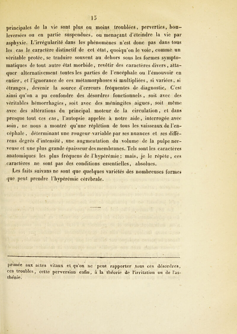 principales de la vie sont plus ou moins troublées, perverties, bou- leversées ou en partie suspendues, ou menaçant d’éteindre la vie par asphyxie. L’irrégularité dans les phénomènes n’est donc pas dans tous les cas le caractère distinctif de cet état, quoiqu’on le voie, comme un véritable protée, se traduire souvent au dehors sous les formes sympto- matiques de tout autre état morbide, revêtir des caractères divers , atta- quer alternativement toutes les parties de l’encéphale ou l’émouvoir en entier, et l’ignorance de ces métamorphoses si multipliées, si variées, si étranges, devenir la source d’erreurs fréquentes de diagnostic. C'esl ainsi qu’on a pu confondre des désordres fonctionnels , soit avec des véritables hémorrhagies, soit avec des méningites aigues, soit même avec des altérations du principal moteur de la circulation, et dans presque tout ces cas, l’autopsie appelée à notre aide, interrogée avec soin, ne nous a montré qu’une réplétion de tous les vaisseaux de l’en- céphale , déterminant une rougeur variable par ses nuances et ses difle- rens degrés d’intensité, une augmentation du volume de la pulpe ner- veuse et une plus grande épaisseur des membranes. Tels sont les caractères anatomiques les plus fréquens de Thypérémie ; mais, je le répète, ces caractères ne sont pas des conditions essentielles, absolues. Les faits suivans ne sont que quelques variétés des nombreuses formes que peut prendre l’hypérémie cérébrale. <. primee aux actes vitaux et qu'on ne peut rapporter .tous ces désordres, ces troubles, celte perversion enfin, à la théorie de l'irritation ou de l'as- thénie.