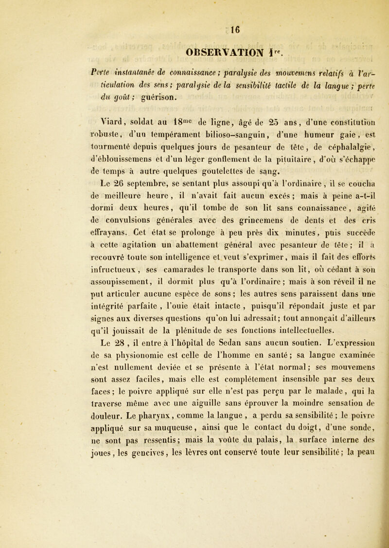 OBSERVATION I e. Perte instantanée de connaissance ; paralysie des mouvemens relatifs à Var- ticulation des sens; paralysie delà sensibilité tactile de la langue ; perte du goût; guérison. • * » . i Yiard, soldat au 18me de ligne, âgé de 25 ans, d’une constitution robuste, d’uu tempérament bilioso-sanguin, d’une humeur gaie, est tourmenté depuis quelques jours de pesanteur de tête, de céphalalgie, d’éblouissemens et d’un léger gonflement de la pituitaire, d’où s’échappe de temps à autre quelques goutelettes de sang. Le 26 septembre, se sentant plus assoupi qu’à l’ordinaire , il se coucha de meilleure heure , il n’avait fait aucun excès ; mais à peine a-t-il dormi deux heures, qu’il tombe de son lit sans connaissance, agité de convulsions générales avec des grincemens de dents et des cris eflrayans. Cet état se prolonge à peu près dix minutes, puis succède à cette agitation un abattement général avec pesanteur de tête ; il a recouvré toute son intelligence et veut s’exprimer, mais il fait des efforts infructueux, ses camarades le transporte dans son lit, où cédant à son assoupissement, il dormit plus qu’à l’ordinaire; mais à son réveil il ne put articuler aucune espèce de sons ; les autres sens paraissent dans une intégrité parfaite , l’ouie était intacte , puisqu’il répondait juste et par signes aux diverses questions qu’on lui adressait; tout annonçait d’ailleurs qu’il jouissait de la plénitude de ses fonctions intellectuelles. Le 28 , il entre à l’hôpital de Sedan sans aucun soutien. L’expression de sa physionomie est celle de l’homme en santé ; sa langue examinée n’est nullement deviée et se présente à l’état normal; ses mouvemens sont assez faciles, mais elle est complètement insensible par ses deux faces; le poivre appliqué sur elle n’est pas perçu par le malade, qui la traverse même a\ec une aiguille sans éprouver la moindre sensation de douleur. Le pharynx, comme la langue , a perdu sa sensibilité ; le poivre appliqué sur sa muqueuse, ainsi que le contact du doigt, d’une sonde, ne sont pas ressentis ; mais la voûte du palais, la surface interne des joues, les gencives, les lèvres ont conservé toute leur sensibilité; la peau