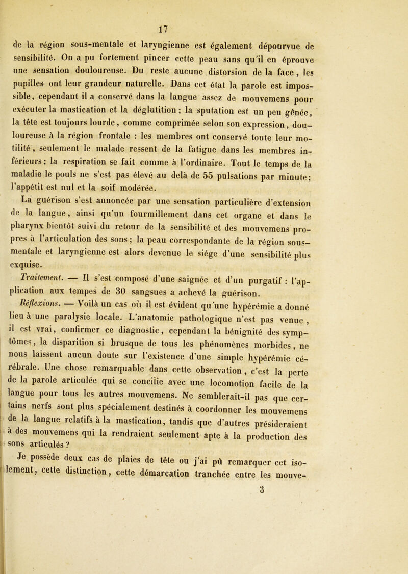 de la région sous-mentale et laryngienne est également dépourvue de sensibilité. On a pu fortement pincer cette peau sans qu’il en éprouve une sensation douloureuse. Du reste aucune distorsion de la face , les pupilles ont leur grandeur naturelle. Dans cet état la parole est impos- sible, cependant il a conservé dans la langue assez de mouvemens pour exécuter la mastication et la déglutition; la sputation est un peu gênée, la tête est toujours lourde, comme comprimée selon son expression, dou- loureuse à la région frontale : les membres ont conservé toute leur mo- tilité , seulement le malade ressent de la fatigue dans les membres in- férieurs; la respiration se fait comme à l’ordinaire. Tout le temps de la maladie le pouls ne s’est pas élevé au delà de 55 pulsations par minute; l’appétit est nul et la soif modérée. La guénson s est annoncée par une sensation particulière d’extension de la langue, ainsi qu’un fourmillement dans cet organe et dans le pharynx bientôt suivi du retour de la sensibilité et des mouvemens pro- pres à l’articulation des sons ; la peau correspondante de la région sous- mentale et laryngienne est alors devenue le siège d’une sensibilité plus exquise. Traitement. — Il s’est composé d’une saignée et d’un purgatif: l’ap- plication aux tempes de 30 sangsues a achevé la guérison. Réflexions. Voilà un cas ou il est évident qu ’une hypérémie a donné lieu à une paralysie locale. L anatomie pathologique n’est pas venue , il est vrai, confirmer ce diagnostic, cependant la bénignité des symp- tômes, la disparition si brusque de tous les phénomènes morbides, ne nous laissent aucun doute sur l’existence d’une simple hypérémie cé- rébrale. Une chose remarquable dans cette observation , c’est la perte de la parole articulée qui se concilie avec une locomotion facile de la langue pour tous les autres mouvemens. Ne semblerait-il pas que cer- tains nerfs sont plus spécialement destinés à coordonner les mouvemens de la langue relatifs à la mastication, tandis que d’autres présideraient a des mouvemens qui la rendraient seulement apte à la production des sons articulés ? Je possède deux cas de plaies de tête ou j’ai pù remarquer cet iso- lement, cette distinction, cette démarcation tranchée entre les mouve- 3