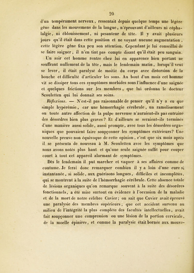 d’un tempérament nerveux, ressentait depuis quelque temps une légère gêne dans les mouvemens de la langue, n’éprouvant d’ailleurs ni cépha- lalgie, ni éblouissement, ni pesanteur de tête. Il y avait plusieurs jours qu’il était dans cette position et ne voyant aucune augmentation , cette légère gêne fixa peu son attention. Cependant je lui conseillai de se faire saigner, il n’en tint pas compte disant qu’il était peu sanguin. Un soir cet homme rentre chez lui en apparence bien portant ne souffrant nullement de la tête, mais le lendemain matin, lorsqu’il veut se lever, il était paralysé de moitié du corps avec distorsion de la bouche et difficulté d’articuler les sons. Au bout d’un mois cet homme vit se dissiper tous ces symptômes morbides sous l’influence d’une saignée et quelques frictions sur les membres , que lui ordonna le docteur Scouletten qui lui donnait ses soins. Réflexions. — N’est-il pas raisonnable de penser qu’il n’y a eu que simple hypérémie , car une hémorrhagie cérébrale , un ramolissement ou toute autre affection de la pulpe nerveuse n’auraient-ils pas entrainé des désordres bien plus graves ? Et d’ailleurs se seraient-ils terminés d’une manière aussi solide, aussi prompte, avec tous les désordres orga- niques que pouvaient faire soupçonner les symptômes extérieurs? Une nouvelle preuve non équivoque de cette opinion, c’est que six mois après il se présenta de nouveau à M, Scouletten avec les symptômes que nous avons notés plus haut et qu’une seule saignée suffit pour couper court à tout cet appareil alarmant de symptômes. Dès le lendemain il put marcher et vaquer à ses affaires comme de coutume. Je ferai donc remarquer combien il y a loin d’une cure si instantanée, si solide, aux guérisons longues, difficiles et incomplètes, qui se montrent à la suite de l’hémorrhagie cérébrale. Cette absence totale de lésions organiques qu’on remarque souvent à la suite des désordres fonctionnels, a été mise surtout en évidence à l’occasion de la maladie et de la mort de notre célèbre Cuvier ; on sait que Cuvier avait éprouvé une paralysie des membres supérieurs ; que cet accident survenu au milieu de l’intégrité la plus complète des facultés intellectuelles, avait fait soupçonner une compression ou une lésion de la portion cervicale, de la moelle épinière, et comme la paralysie était bornée aux mouve-