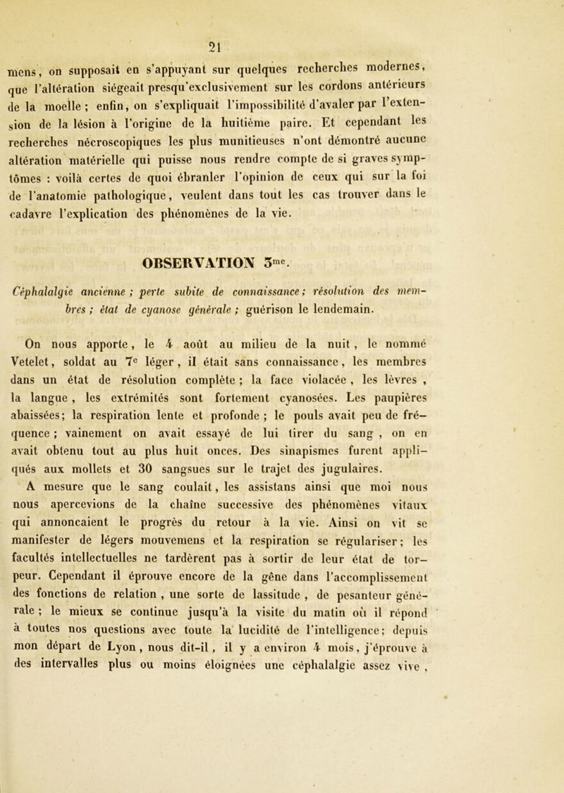91 «V JL mens, on supposait en s’appuyant sur quelques recherches modernes, que l’altération siégeait presqu’exclusivement sur les cordons antérieurs de la moelle; enfin, on s’expliquait l’impossibilité d’avaler par l’exten- sion de la lésion à l’origine de la huitième paire. Et cependant les recherches nécroscopiques les plus munitieuses n’ont démontré aucune altération matérielle qui puisse nous rendre compte de si graves symp- tômes : voilà certes de quoi ébranler l’opinion de ceux qui sur la foi de l’anatomie pathologique, veulent dans tout les cas trouver dans le cadavre l’explication des phénomènes de la vie. OBSERVATION 3me Céphalalgie ancienne ; perte subite de connaissance ; résolution des mem- bres ; état de cyanose générale ; guérison le lendemain. r * f On nous apporte, le 4 août au milieu de la nuit , le nommé Vetelet, soldat au 7e léger , il était sans connaissance , les membres dans un état de résolution complète ; la face violacée , les lèvres , la langue , les extrémités sont fortement cyanosées. Les paupières abaissées; la respiration lente et profonde ; le pouls avait peu de fré- quence ; vainement on avait essayé de lui tirer du sang , on en avait obtenu tout au plus huit onces. Des sinapismes furent appli- qués aux mollets et 30 sangsues sur le trajet des jugulaires. A mesure que le sang coulait, les assistans ainsi que moi nous nous apercevions de la chaîne successive des phénomènes vitaux qui annonçaient le progrès du retour à la vie. Ainsi on vit se manifester de légers mouvemens et la respiration se régulariser; les facultés intellectuelles ne tardèrent pas à sortir de leur état de tor- peur. Cependant il éprouve encore de la gène dans l’accomplissement des fonctions de relation , une sorte de lassitude , de pesanteur géné- rale ; le mieux se continue jusqu’à la visite du matin où il répond à toutes nos questions avec toute la lucidité de l'intelligence; depuis mon départ de Lyon, nous dit-il, il y a environ 4 mois, j’éprouve à des intervalles plus ou moins éloignées une céphalalgie assez vive ,