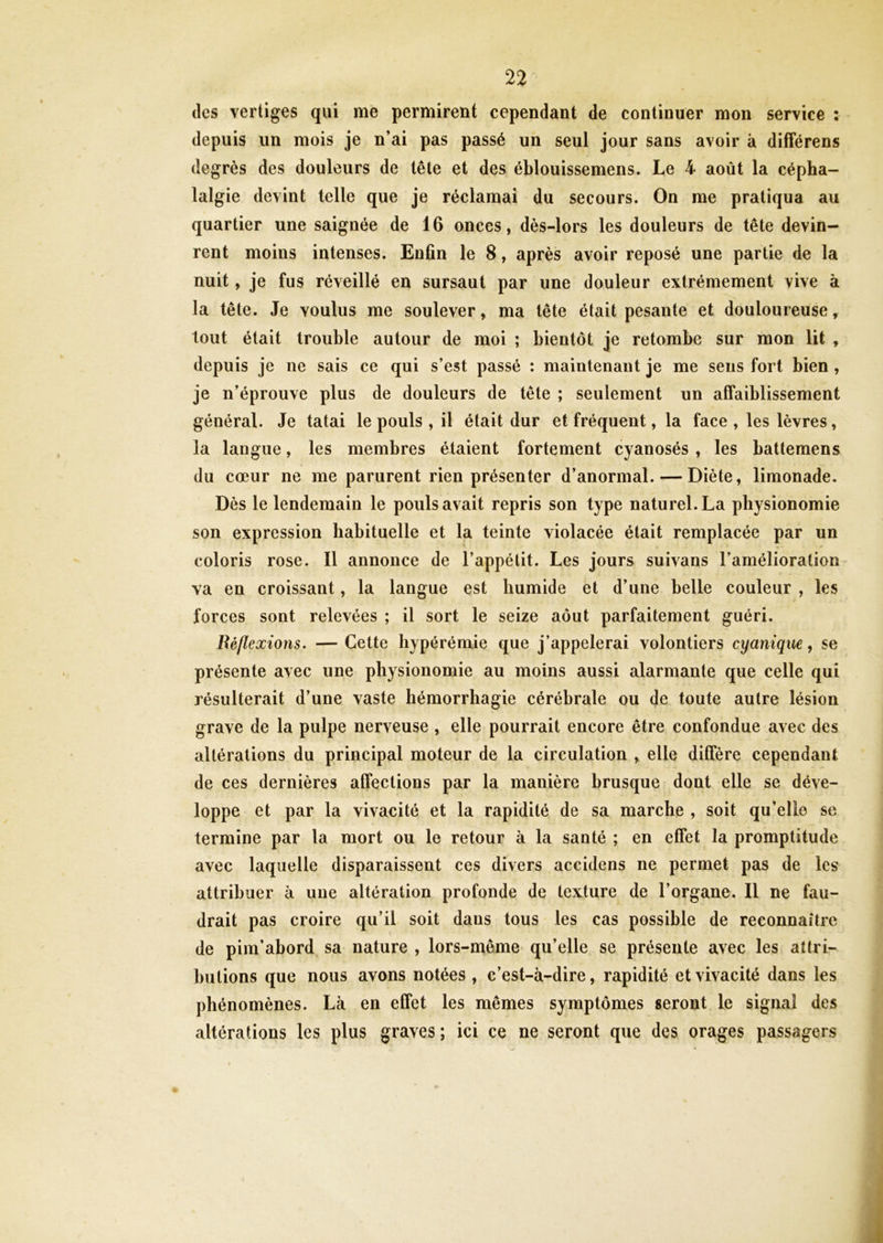 des vertiges qui me permirent cependant de continuer mon service : depuis un mois je n’ai pas passé un seul jour sans avoir à différens degrés des douleurs de tête et des éblouissemens. Le 4 août la cépha- lalgie devint telle que je réclamai du secours. On me pratiqua au quartier une saignée de 16 onces, dès-lors les douleurs de tête devin- rent moins intenses. Enfin le 8, après avoir reposé une partie de la nuit, je fus réveillé en sursaut par une douleur extrêmement vive à la tête. Je voulus me soulever, ma tête était pesante et douloureuse, tout était trouble autour de moi ; bientôt je retombe sur mon lit , depuis je ne sais ce qui s’est passé : maintenant je me sens fort bien , je n’éprouve plus de douleurs de tête ; seulement un affaiblissement général. Je tatai le pouls , il était dur et fréquent, la face , les lèvres, la langue, les membres étaient fortement cyanosés , les battemens du cœur ne me parurent rien présenter d’anormal. — Diète, limonade. Dès le lendemain le pouls avait repris son type naturel. La physionomie son expression habituelle et la teinte violacée était remplacée par un coloris rose. Il annonce de l’appétit. Les jours suivans l’amélioration va en croissant, la langue est humide et d’une belle couleur , les forces sont relevées ; il sort le seize août parfaitement guéri. Réflexions. — Cette hyperémie que j’appelerai volontiers cyanique, se présente avec une physionomie au moins aussi alarmante que celle qui résulterait d’une vaste hémorrhagie cérébrale ou de toute autre lésion grave de la pulpe nerveuse, elle pourrait encore être confondue avec des altérations du principal moteur de la circulation , elle diffère cependant de ces dernières affections par la manière brusque dont elle se déve- loppe et par la vivacité et la rapidité de sa marche , soit qu’elle se termine par la mort ou le retour à la santé ; en effet la promptitude avec laquelle disparaissent ces divers accidens ne permet pas de les attribuer à une altération profonde de texture de l’organe. Il ne fau- drait pas croire qu’il soit daus tous les cas possible de reconnaître de pim’abord sa nature , lors-même qu’elle se présente avec les attri- butions que nous avons notées , c’est-à-dire, rapidité et vivacité dans les phénomènes. Là en effet les mêmes symptômes seront le signal des altérations les plus graves ; ici ce ne seront que des orages passagers