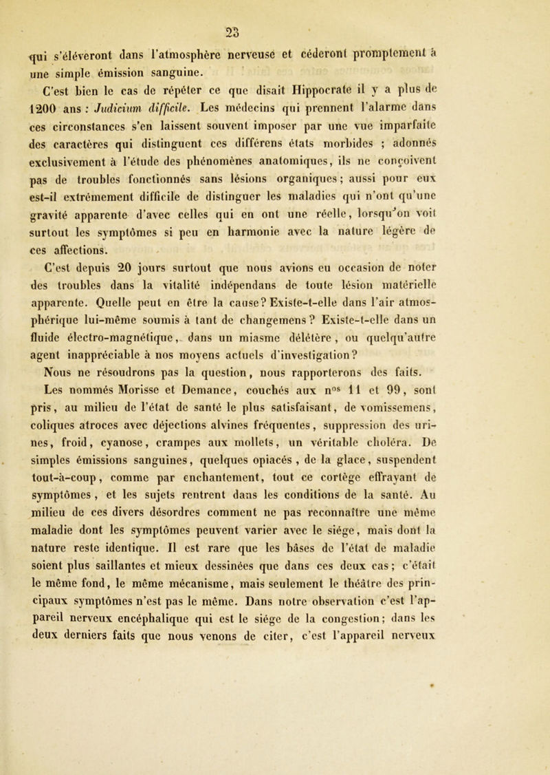 qui s’élèveront dans l’atmosphère nerveuse et céderont promptement à une simple émission sanguine. C'est bien le cas de répéter ce que disait Hippocrate il y a plus de 1200 ans : Judicium difficile. Les médecins qui prennent l’alarme dans ces circonstances s’en laissent souvent imposer par une vue imparfaite des caractères qui distinguent ces différens états morbides ; adonnés exclusivement à l’étude des phénomènes anatomiques, ils ne conçoivent pas de troubles fonctionnes sans lésions organiques; aussi pour eux est-il extrêmement difficile de distinguer les maladies qui n’ont qu’une gravité apparente d’avec celles qui en ont une réelle, lorsqu'on voit surtout les symptômes si peu en harmonie avec la nature légère de ces affections. C’est depuis 20 jours surtout que nous avions eu occasion de noter des troubles dans la vitalité indépendans de toute lésion matérielle apparente. Quelle peut en être la cause? Existe-t-elle dans l’air atmos- phérique lui-même soumis à tant de changemens ? Existe-t-elle dans un fluide électro-magnétique, dans un miasme délétère , ou quelqu’aufre agent inappréciable à nos moyens actuels d’investigation? Nous ne résoudrons pas la question, nous rapporterons des faits. Les nommés Morisse et Demance, couchés aux nos 11 et 99, sont pris, au milieu de l’état de santé le plus satisfaisant, de vomissemens, coliques atroces avec déjections alvines fréquentes, suppression des uri- nes, froid, cyanose, crampes aux mollets, un véritable choléra. De simples émissions sanguines, quelques opiacés, de la glace, suspendent tout-à-coup, comme par enchantement, tout ce cortège effrayant de symptômes , et les sujets rentrent dans les conditions de la santé. Au milieu de ces divers désordres comment ne pas reconnaître une même maladie dont les symptômes peuvent varier avec le siège, mais dont la nature reste identique. Il est rare que les bases de l’état de maladie soient plus saillantes et mieux dessinées que dans ces deux cas ; c’était le même fond, le même mécanisme, mais seulement le théâtre des prin- cipaux symptômes n’est pas le même. Dans notre observation c’est l’ap- pareil nerveux encéphalique qui est le siège de la congestion; dans les deux derniers faits que nous venons de citer, c’est l’appareil nerveux