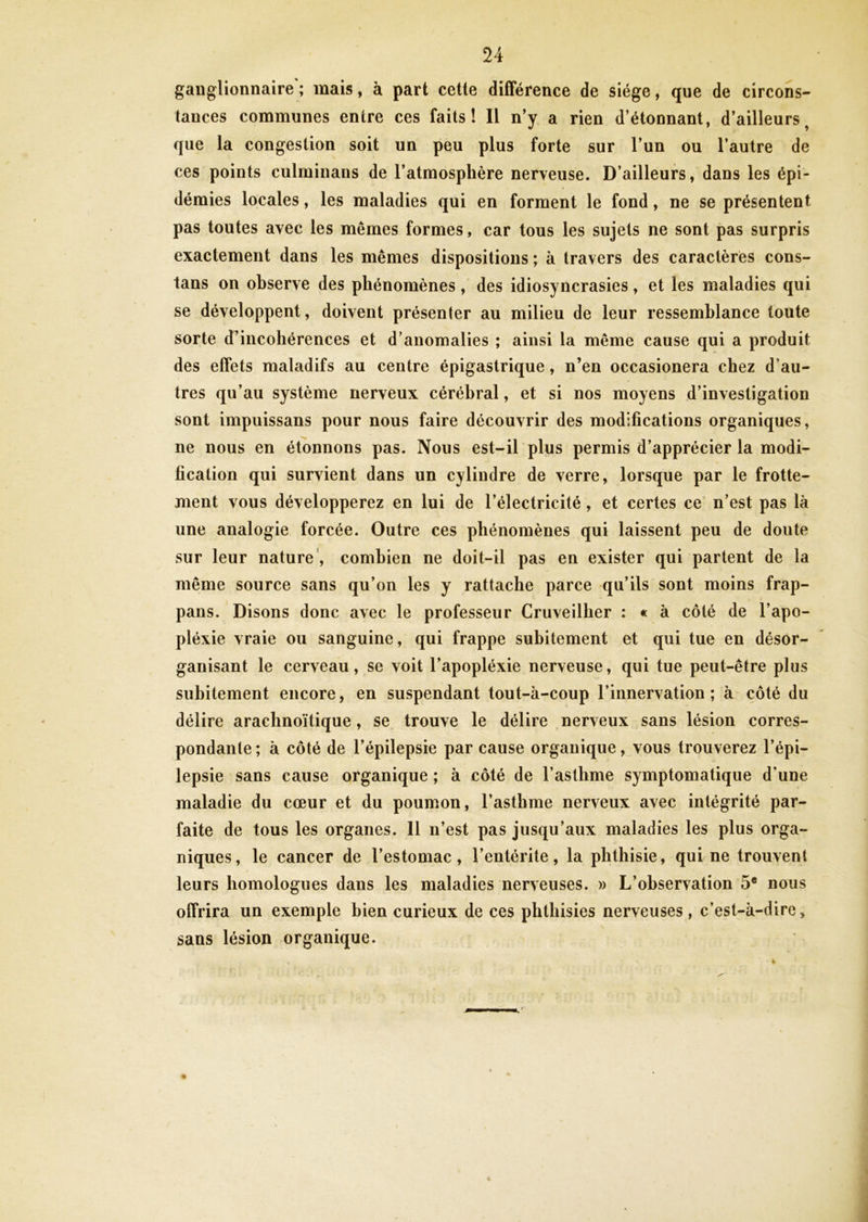 ganglionnaire ; mais, à part cette différence de siège, que de circons- tances communes entre ces faits! Il n’y a rien d’étonnant, d’ailleurs, que la congestion soit un peu plus forte sur l’un ou l’autre de ces points culminans de l’atmosphère nerveuse. D’ailleurs, dans les épi- démies locales, les maladies qui en forment le fond, ne se présentent pas toutes avec les mêmes formes, car tous les sujets ne sont pas surpris exactement dans les mêmes dispositions ; à travers des caractères cons- tans on observe des phénomènes, des idiosyncrasies, et les maladies qui se développent, doivent présenter au milieu de leur ressemblance toute sorte d’incohérences et d’anomalies ; ainsi la même cause qui a produit des effets maladifs au centre épigastrique, n’en occasionera chez d’au- tres qu’au système nerveux cérébral, et si nos moyens d’investigation sont impuissans pour nous faire découvrir des modifications organiques, ne nous en étonnons pas. Nous est-il plus permis d’apprécier la modi- fication qui survient dans un cylindre de verre, lorsque par le frotte- ment vous développerez en lui de l’électricité, et certes ce n’est pas là une analogie forcée. Outre ces phénomènes qui laissent peu de doute sur leur nature , combien ne doit-il pas en exister qui partent de la même source sans qu’on les y rattache parce qu’ils sont moins frap- pans. Disons donc avec le professeur Cruveillier : « à côté de l’apo- pléxie vraie ou sanguine, qui frappe subitement et qui tue en désor- ganisant le cerveau, se voit l’apopléxie nerveuse, qui tue peut-être plus subitement encore, en suspendant tout-à-coup l’innervation; à côté du délire arachnoïtique, se trouve le délire nerveux sans lésion corres- pondante; à côté de l’épilepsie par cause organique, vous trouverez l’épi- lepsie sans cause organique ; à côté de l’asthme symptomatique d'une maladie du cœur et du poumon, l’asthme nerveux avec intégrité par- faite de tous les organes. Il n’est pas jusqu’aux maladies les plus orga- niques, le cancer de l’estomac, l’entérite, la phthisie, qui ne trouvent leurs homologues dans les maladies nerveuses. » L’observation 5e nous offrira un exemple bien curieux de ces phthisies nerveuses, c’est-à-dire, sans lésion organique.