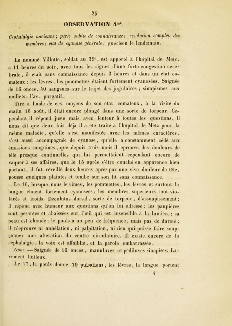 OBSERVATION 4me. Céphalalgie ancienne ; parle subite de connaissance ; résolution complète des membres; état de cyanose générale; guérison le lendemain. Le nommé Villolle, soldat au 39e, est apporté à l’hôpital de Metz, à 11 heures du soir, avec tous les signes d’une forte congestion céré- brale , il était sans connaissance depuis 3 heures et dans un état co- mateux ; les lèvres, les pommettes étaient fortement cyanosées. Saignée de 16 onces, 40 sangsues sur le trajet des jugulaires ; sinapismes aux mollets ; l’av. purgatif. Tiré à l’aide de ces moyens de son état comateux , à la visite du matin 16 août, il était encore plongé dans une sorte de torpeur. Ce- pendant il répond juste mais avec lenteur à toutes les questions. ïl meme maladie, qu’elle s’est manifestée avec les mêmes caractères, s’est aussi accompagnée de cyanose, qu’elle a constamment cédé aux émissions sanguines , que depuis trois mois il éprouve des douleurs de tête presque continuelles qui lui permettaient cependant encore de vaquer à ses affaires, que le 15 après s’être couché en apparence bien portant, il fut réveillé deux heures après par une vive douleur de tête, pousse quelques plaintes et tombe sur son lit sans connaissance. Le 16, lorsque nous le vîmes, les pommettes , les lèvres et surtout la langue étaient fortement cyanosées ; les membres supérieurs sont vio- lacés et froids. Décubitus dorsal, sorte de torpeur , d’assoupissement ; il répond avec humeur aux questions qu’on lui adresse; les paupières sont pesantes et abaissées sur l’œil qui est insensible à la lumière; sa peau est chaude; le pouls a un peu de fréquence, mais pas de dureté; il n’éprouve ni anhélation, ni palpitation, ni rien qui puisse faire soup- çonner une altération du centre circulatoire. Il existe encore de la céphalalgie , la voix est affaiblie , et la parole embarrassée. (rom. — Saignée de 16 onces, manuluves et pédiluves sinapisés. La- vement huileux. Le 17 , le pouls donne 79 pulsations, les lèvres, la langue portent 4