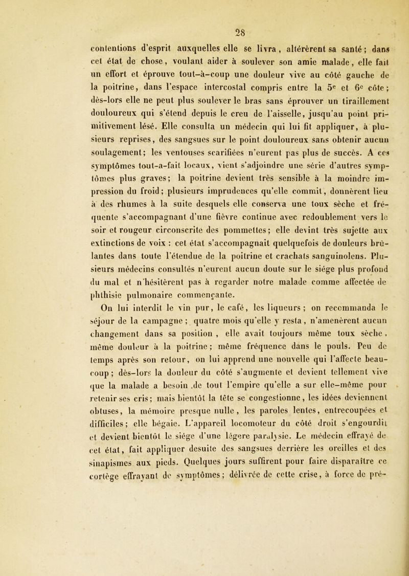 contentions d’esprit auxquelles elle se livra » altérèrent sa santé ; dans cet état de chose, voulant aider à soulever son amie malade, elle fait un effort et éprouve tout-à-coup une douleur vive au côté gauche de la poitrine, dans l’espace intercostal compris entre la 5e et 6e côte; dès-lors elle ne peut plus soulever le bras sans éprouver un tiraillement douloureux qui s’étend depuis le creu de l’aisselle, jusqu’au point pri- mitivement lésé. Elle consulta un médecin qui lui fit appliquer, à plu- sieurs reprises, des sangsues sur le point douloureux sans obtenir aucun soulagement; les ventouses scarifiées n’eurent pas plus de succès. A ces symptômes tout-a-fait locaux, vient s’adjoindre une série d’autres symp- tômes plus graves; la poitrine devient très sensible à la moindre im- pression du froid ; plusieurs imprudences qu’elle commit, donnèrent lieu à des rhumes à la suite desquels elle conserva une toux sèche et fré- quente s’accompagnant d’une fièvre continue avec redoublement vers le soir et rougeur circonscrite des pommettes ; elle devint très sujette aux extinctions de voix : cet état s’accompagnait quelquefois de douleurs brû- lantes dans toute l’étendue de la poitrine et crachats sanguinolens. Plu- sieurs médecins consultés n’eurent aucun doute sur le siège plus profond du mal et n'hésitèrent pas à regarder notre malade comme affectée de phthisie pulmonaire commençante. On lui interdit le vin pur, le café, les liqueurs; on recommanda le séjour de la campagne ; quatre mois qu'elle y resta, n’amenèrent aucun changement dans sa position , elle avait toujours même toux sèche , même douleur à la poitrine ; même fréquence dans le pouls. Peu de temps après son retour, on lui apprend une nouvelle qui l’affecte beau- coup; dès-lors la douleur du côté s’augmente et devient tellement vive que la malade a besoin .de tout l’empire qu’elle a sur elle-même pour retenir ses cris; mais bientôt la tête se congestionne, les idées deviennent obtuses, la mémoire presque nulle, les paroles lentes, entrecoupées et difficiles; elle bégaie. L’appareil locomoteur du côté droit s’engourdit et devient bientôt le siège d’une légère paralysie. Le médecin effrayé de cet état, fait appliquer desuite des sangsues derrière les oreilles et des sinapismes aux pieds. Quelques jours suffirent pour faire disparaître ce cortège effrayant de symptômes; délivrée de cette crise, à force de pré-