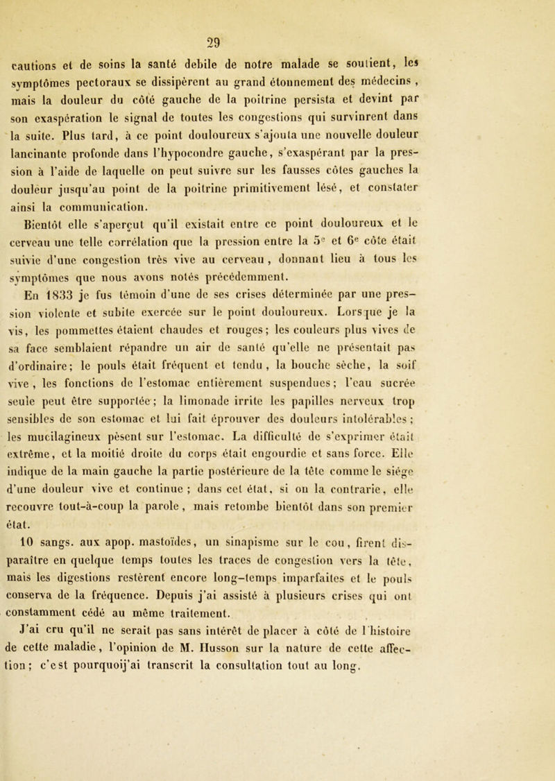 cautions et de soins la santé debile de notre malade se soutient, les symptômes pectoraux se dissipèrent au grand étonnement des médecins , mais la douleur du côté gauche de la poitrine persista et devint par son exaspération le signal de toutes les congestions qui survinrent dans la suite. Plus tard, à ce point douloureux s'ajouta une nouvelle douleur lancinante profonde dans l’hypocondre gauche, s’exaspérant par la pres- sion à l’aide de laquelle on peut suivre sur les fausses côtes gauches la doulèur jusqu’au point de la poitrine primitivement lésé, et constater ainsi la communication. Bientôt elle s’aperçut qu'il existait entre ce point douloureux et le cerveau une telle corrélation que la pression entre la 5e et 6e côte était suivie d’une congestion très vive au cerveau , donnant lieu à tous les symptômes que nous avons notés précédemment. En 1833 je fus témoin d’une de ses crises déterminée par une pres- sion violente et subite exercée sur le point douloureux. Lorsque je la vis, les pommettes étaient chaudes et rouges; les couleurs plus vives de sa face semblaient répandre un air de santé qu'elle ne présentait pas d’ordinaire; le pouls était fréquent et tendu, la bouche sèche, la soif vive, les fonctions de l’estomac entièrement suspendues; l’eau sucrée seule peut être supportée; la limonade irrite les papilles nerveux trop sensibles de son estomac et lui fait éprouver des douleurs intolérables; les mucilagineux pèsent sur l’estomac. La difficulté de s’exprimer était extrême, et la moitié droite du corps était engourdie et sans force. Elle indique de la main gauche la partie postérieure de la tête comme le siège d’une douleur vive et continue; dans cet état, si ou la contrarie, elle recouvre tout-à-coup la parole , mais retombe bientôt dans son premier état. 10 sangs, aux apop. mastoïdes, un sinapisme sur le cou, firent dis- paraître en quelque temps toutes les traces de congestion vers la tête, mais les digestions restèrent encore long-temps imparfaites et le pouls conserva de la fréquence. Depuis j’ai assisté à plusieurs crises qui ont constamment cédé au même traitement. • • w - • a. * j’ai cru qu’il ne serait pas sans intérêt de placer à côté de 1 histoire de cette maladie, l’opinion de M. Ilusson sur la nature de cette affec- tion ; c’est pourquoij’ai transcrit la consultation tout au long.