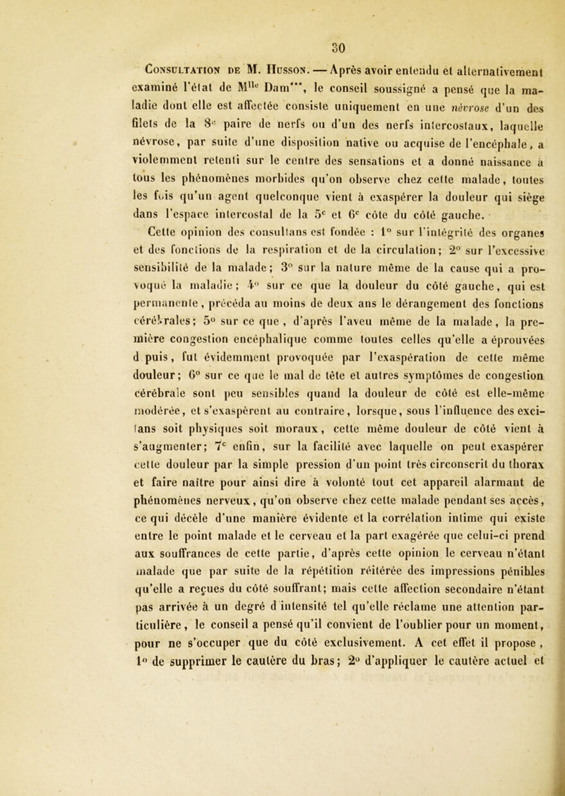 Consultation de M. Husson. — Après avoir entendu et alternativement examiné l’état de Mlle Dam***, le conseil soussigné a pensé que la ma- ladie dont elle est affectée consiste uniquement en une névrose d’un des filets de la 8« paire de nerfs ou d’un des nerfs intercostaux, laquelle névrose, par suite d’une disposition native ou acquise de l’encéphale, a violemment retenti sur le centre des sensations et a donné naissance à tous les phénomènes morbides qu’on observe chez cette malade, toutes les fois qu’un agent quelconque vient à exaspérer la douleur qui siège dans l’espace intercostal de la 5e et 6e côte du côté gauche. * Cette opinion des consultans est fondée : 1° sur l’intégrité des organes et des fonctions de la respiration et de la circulation; 2° sur l’excessive sensibilité de la malade; 3° sur la nature même de la cause qui a pro- voqué la maladie; 4° sur ce que la douleur du côté gauche, qui est permanente, précéda au moins de deux ans le dérangement des fonctions cérébrales; 5° sur ce que, d’après l’aveu même de la malade, la pre- mière congestion encéphalique comme toutes celles qu’elle a éprouvées d puis, fut évidemment provoquée par l’exaspération de cette même douleur; G0 sur ce que le mal de tête et autres symptômes de congestion cérébrale sont peu sensibles quand la douleur de côté est elle-même modérée, et s’exaspèrent au contraire, lorsque, sous l’influeuce des exci- (ans soit physiques soit moraux, cette même douleur de côté vient à s’augmenter; 7e enfin, sur la facilité avec laquelle on peut exaspérer cette douleur par la simple pression d’un point très circonscrit du thorax et faire naître pour ainsi dire à volonté tout cet appareil alarmant de phénomènes nerveux, qu’on observe chez cette malade pendant ses accès, ce qui décèle d’une manière évidente et la corrélation intime qui existe entre le point malade et le cerveau et la part exagérée que celui-ci prend aux souffrances de cette partie, d’après cette opinion le cerveau n’étant malade que par suite de la répétition réitérée des impressions pénibles qu’elle a reçues du côté souffrant; mais cette affection secondaire n’étant pas arrivée à un degré d intensité tel qu’elle réclame une attention par- ticulière, le conseil a pensé qu’il convient de l’oublier pour un moment, pour ne s’occuper que du côté exclusivement. A cet effet il propose , 1° de supprimer le cautère du bras; 2° d’appliquer le cautère actuel et