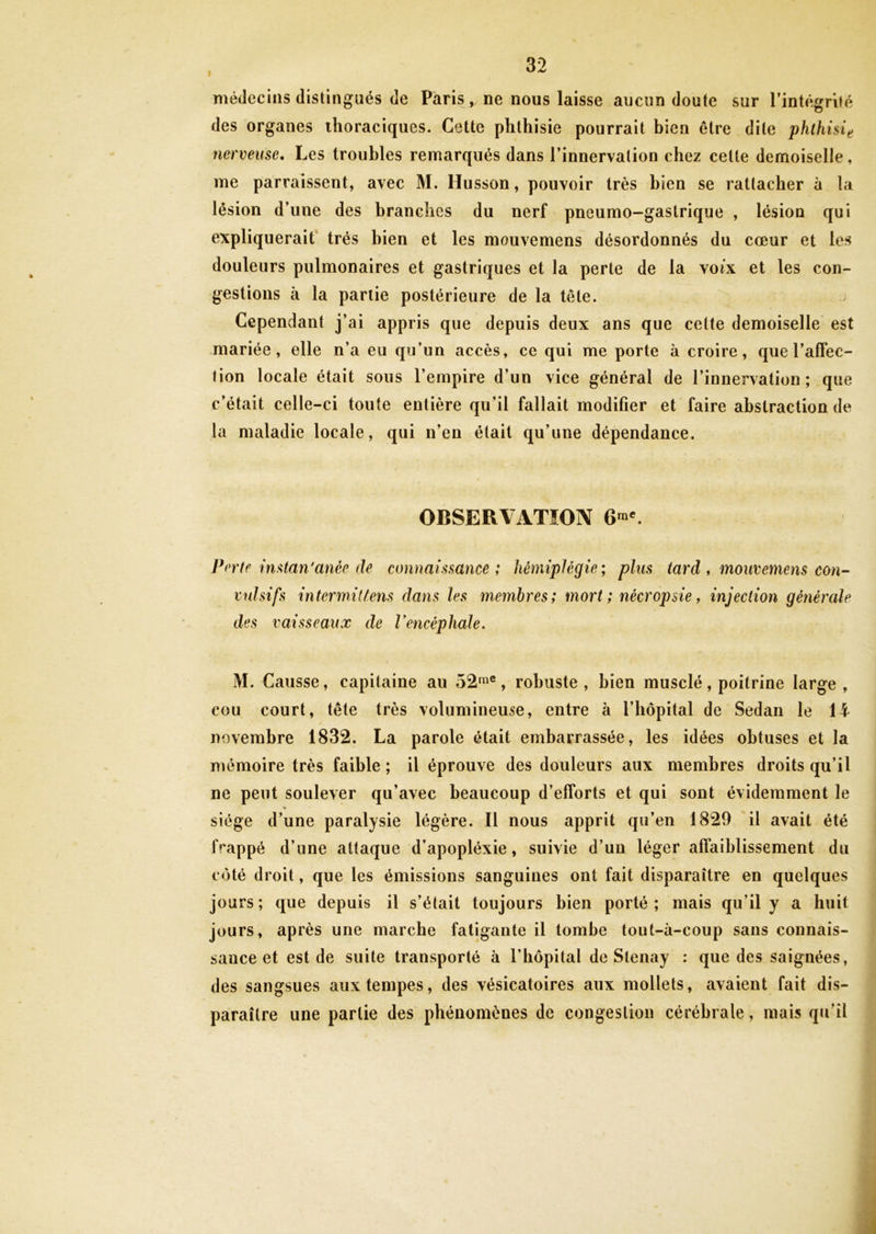 médecins distingués de Paris, ne nous laisse aucun doute sur l'intégrité des organes thoraciques. Cette phthisie pourrait bien être dite phthisie nerveuse. Les troubles remarqués dans l’innervation chez cette demoiselle, me paraissent, avec M. Husson, pouvoir très bien se rattacher à la lésion d’une des branches du nerf pneumo-gaslrique , lésion qui expliquerait très bien et les mouvemens désordonnés du cœur et les douleurs pulmonaires et gastriques et la perte de la voix et les con- gestions à la partie postérieure de la tête. Cependant j’ai appris que depuis deux ans que cette demoiselle est mariée, elle n’a eu qu’un accès, ce qui me porte à croire, que l’affec- tion locale était sous l’empire d’un vice général de l’innervation; que c’était celle-ci toute entière qu’il fallait modifier et faire abstraction de la maladie locale, qui n’en était qu’une dépendance. OBSERVATION 6™e. Perte instan'anéc de connaissance; hémiplégie; plus tard , mouvemens con- vulsifs intermittens dans les membres; mort ; nécropsie, injection générale des vaisseaux de l'encéphale. \ i ’ M. Causse, capitaine au 52me, robuste, bien musclé, poitrine large, cou court, tête très volumineuse, entre à l’hôpital de Sedan le 14 novembre 1832. La parole était embarrassée, les idées obtuses et la mémoire très faible; il éprouve des douleurs aux membres droits qu’il ne peut soulever qu’avec beaucoup d’efforts et qui sont évidemment le siège d’une paralysie légère. Il nous apprit qu’en 1829 il avait été frappé d’une attaque d’apopléxie, suivie d’un léger affaiblissement du coté droit, que les émissions sanguines ont fait disparaître en quelques jours; que depuis il s’était toujours bien porté; mais qu’il y a huit jours, après une marche fatigante il tombe tout-à-coup sans connais- sance et est de suite transporté à l’hôpital de Slenay : que des saignées, des sangsues aux tempes, des vésicatoires aux mollets, avaient fait dis- paraître une partie des phénomènes de congestion cérébrale, mais qu’il