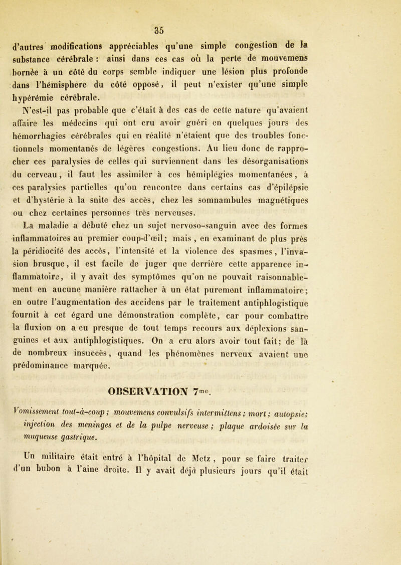 d’autres modifications appréciables qu’une simple congestion de la substance cérébrale : ainsi dans ces cas où la perte de mouvemens bornée à un côté du corps semble indiquer une lésion plus profonde dans l’hémisphére du côté opposé, il peut n’exister qu’une simple hypérémie cérébrale. N’est-il pas probable que c’était à des cas de cette nature qu'avaient affaire les médecins qui ont cru avoir guéri en quelques jours des hémorrhagies cérébrales qui en réalité n’étaient que des troubles fonc- tionnels momentanés de légères congestions. Au lieu donc de rappro- cher ces paralysies de celles qui surviennent dans les désorganisations du cerveau , il faut les assimiler à ces hémiplégies momentanées , à ces paralysies partielles qu’on rencontre dans certains cas d’épilépsie et d’hystérie à la snite des accès, chez les somnambules magnétiques ou chez certaines personnes très nerveuses. La maladie a débuté chez un sujet nervoso-sanguin avec des formes inflammatoires au premier coup-d’œil; mais , en examinant de plus près la péridiocité des accès, l’intensité et la violence des spasmes, l’inva- sion brusque, il est facile de juger que derrière cette apparence in- flammatoire, il y avait des symptômes qu’on ne pouvait raisonnable- ment en aucune manière rattacher à un état purement inflammatoire; en outre l’augmentation des accidens par le traitement antiphlogistique fournit à cet égard une démonstration complète, car pour combattre la fluxion on a eu presque de tout temps recours aux déplexions san- guines et aux antiphlogistiques. On a cru alors avoir tout fait; de là de nombreux insuccès, quand les phénomènes nerveux avaient une prédominance marquée, OBSERVATION 7™. Vomissement tout-à-coup; mouvemens convulsifs inter mi tiens ; mort; autopsie; injection des méningés et de la pulpe nerveuse ; plaque ardoisée sur la muqueuse gastrique. Un militaire était entré à l’hôpital de Metz , pour se faire traiter d un bubon à 1 aine droite. Il y avait déjà plusieurs jours qu’il était