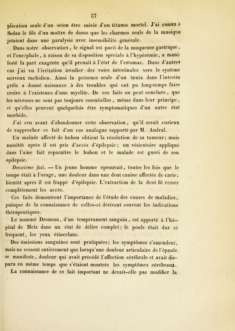 plication seule d’un selon être suivie d’un tétanos mortel. J’ai connu â Sedan le fils d’un maître de danse que les charmes seuls de la musique jetaient dans une paralysie avec insensibilité générale. Dans notre observation , le signal est parti de la muqueuse gastrique , et l’encéphale, à raison de sa disposition spéciale à l’hypérémie, a mani- festé la part exagérée qu’il prenait à l’état de l’estomac. Dans d’autres cas j’ai vu l’irritation irradier des voies intestinales vers le système nerveux rachidien. Ainsi la présence seule d’un tænia dans l’intestin grêle a donné naissance à des troubles qui ont pu long-temps faire croire à l’existence d’une myelite. De ces faits on peut conclure , que les névroses ne sont pas toujours essentielles , même dans leur principe , et qu'elles peuvent quelquefois être symptomatiques d’un autre état morbide. J’ai cru avant d'abandonner cette observation, qu’il serait curieux de rapprocher ce fait d’un cas analogue rapporté par M. Andral. Un malade affecté de bubon obtient la résolution de sa tumeur; mais aussitôt après il est pris d’accès d’épilepsie ; un vésicatoire appliqué dans l'aine fait reparaître le bubon et le malade est guéri de son épilepsie. Deuxième fait. — Un jeune homme éprouvait, toutes les fois que le temps était à l’orage, une douleur dans une dent canine affectée de carie; bientôt après il est frappé d’épilepsie. L’extraction de la dent fit cesser complètement les accès. Ces faits démontrent l’importance de l'étude des causes de maladies, puisque de la connaissance de celles-ci dérivent souvent les indications thérapeutiques. Le nommé Droneau, d’un tempérament sanguin, est apporté à l’hô- pital de Metz dans un état de délire complet; le pouls était dur et fréquent, les yeux étincelans. Des émissions sanguines sont pratiquées; les symptômes s'amendent, mais ne cessent entièrement que lorsqu’une douleur articulaire de l’épaule se manifeste, douleur qui avait précédé l’affection cérébrale et avait dis- paru en même temps que s’étaient montrés les symptômes cérébraux. La connaissance de ce fait important ne devait-elle pas modifier la N 