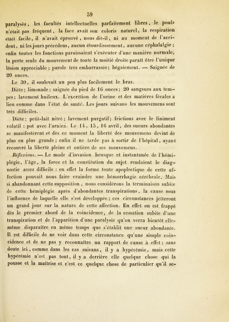 paralysés, les facultés intellectuelles parfaitement libres, le pouls n’était pas fréquent, la face avait son coloris naturel, la respiration était facile, il n’avait éprouvé, nous dit-il, ni au moment de l’acci- dent, ni les jours précédens, aucun étourdisssement, aucune céphalalgie ; enfin toutes les fonctions paraissaient s’exécuter d’une manière normale, la perte seule du mouvement de toute la moitié droite paraît être l’unique lésion appréciable; parole très embarrassée; bégaiement. — Saignée de 20 onces. Le 30, il soulevait un peu plus facilement le bras. Diète; limonade; saignée du pied de 16 onces; 20 sangsues aux tem- pes; lavement huileux. L’excrétion de l’urine et des matières fécales a lieu comme dans l’état de santé. Les jours suivans les mouvemens sont très difficiles. Diète; petit-lait nitré ; lavement purgatif; frictions avec le liniment volatil : pot avec l’arnica. Le 14, 15, 16 avril, des sueurs abondantes se manifestèrent et dès ce moment la liberté des mouvemens devint de plus en plus grande; enfin il ne tarde pas à sortir de l’hôpital, avant recouvré la liberté pleine et entière de ses mouvemens. Réflexions. — Le mode d’invasion brusque et instantanée de l’hémi- plégie, l’âge, la force et la constitution du sujet rendaient le diag- nostic assez difficile : en effet la forme toute apoplectique de cette af- fection pouvait nous faire craindre une hémorrhagie cérébrale. Mais si abandonnant cette supposition , nous considérons la terminaison subite de cette hémiplégie après d’abondantes transpirations, la cause sous l’influence de laquelle elle s’est développée ; ces circonstances jetteront un grand jour sur la nature de cette affection. En effet on est frappé dès le premier abord de la coincidence, de la cessation subite d’une transpiration et de l’apparition d’une paralysie qu’on verra bientôt elle- même disparaître en même temps que s’établit une sueur abondante. Il est difficile de ne voir dans cette circonstance qu’une simple coin- cidence et de ne pas y reconnaître un rapport de cause à effet ; sans doute ici , comme dans les cas suivans, il y a hypérémie, mais cette hyperémie n’est pas tout, il y a derrière elle quelque chose qui la pousse et la maîtrise et c’est ce quelque chose de particulier qu’il se-