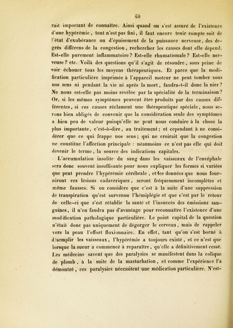 rait important de connaître. Ainsi quand on s’est assuré de l’existence d’une hyperémie, tout n’est pas fini, il faut encore tenir compte soit de l'état d’exubérance ou d’épuisement de la puissance nerveuse, des de- grés différens de la congestion, rechercher les causes dont elle dépend. Est-elle purement inflammatoire? Est-elle rhumatismale? Est-elle ner- veuse? etc. Voilà des questions qu’il s’agit de résoudre, sous peine de voir échouer tous les moyens thérapeutiques. Et parce que la modi- fication particulière imprimée à l’appareil moteur ne peut tomber sous nos sens ni pendant la vie ni après la mort, faudra-t-il donc la nier ? Ne nous est-elle pas moins révélée par la spécialité de la terminaison? Or, si les mêmes symptômes peuvent être produits par des causes dif- férentes , si ces causes réclament une thérapeutique spéciale, nous se- rons bien obligés de convenir que la considération seule des symptômes a bien peu de valeur puisqu’elle ne peut nous conduire à la chose la plus importante, c’est-à-dire, au traitement ; et cependant à ne consi- dérer que ce qui frappe nos sens ; qui ne croirait que la congestion ne constitue l’affection principa/e : néanmoins ce n’est pas elle qui doit devenir le terme , la source des indications capitales. L’accumulation insolite du sang dans les vaisseaux de l’encéphale sera donc souvent insuffisante pour nous expliquer les formes si variées que peut prendre l’hypérémie cérébrale , eHes données que nous four- niront ces lésions cadavériques , seront fréquemment incomplètes et même fausses. Si on considère que c’est à la suite d’une suppression de transpiration qu’est survenue l’hémiplégie et que c’est par le retour de celle-ci que s’est rétablie la santé et l’insuccès des émissions san- guines, il n’en faudra pas d’avantage pour reconnaître l’existence d’une modification pathologique particulière. Le point capital de la question n’était donc pas uniquement de dégorger le cerveau, mais de rappeler vers la peau l’effort fluxionnaire. En effet, tant qu’on s’est borné à désemplir les vaisseaux, l’hypérémie a toujours existé, et ce n’est que lorsque la sueur a commencé à reparaître, qu’elle a définitivement cessé. Les médecins savent que des paralysies se manifestent dans la colique de plomb , à la suite de la masturbation, et comme l’expérience l’a démontré , ces paralysies nécessitent une médication particulière. N’est-