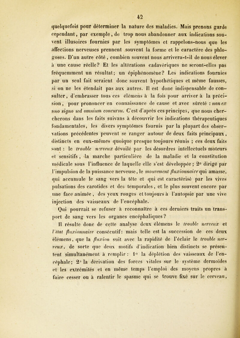 quelquefois pour déterminer la nature des maladies. Mais prenons garde cependant, par exemple, de trop nous abandonner aux indicalions sou- vent illusoires fournies par les symptômes et rappelons-nous que les affections nerveuses prennent souvent la forme et le caractère des phlo- goses. D’un autre côté , combien souvent nous arrivera-t-il de nous élever à une cause réelle? Et les altérations cadavériques ne seront-elles pas fréquemment un résultat; un épiphénomène? Les indications fournies par un seul fait seraient donc souvent hypothétiques et même fausses, si on ne les étendait pas aux autres. Il est donc indispensable de con- sulter , d’embrasser tous ces élémens à la fois pour arriver à la préci- sion, pour prononcer en connaissance de cause et avec sûreté : non ex uno signo sed omnium concursu. C’est d’après ces principes, que nous cher- cherons dans les faits suivans à découvrir les indications thérapeutiques fondamentales, les divers symptômes fournis parla plupart des obser- vations précédentes peuvent se ranger autour de deux faits principaux, distincts en eux-mêmes quoique presque toujours réunis ; ces deux faits sont : le trouble nerveux dévoilé par les désordres intellectuels moteurs et sensitifs , la marche particulière de la maladie et la constitution médicale sous l’influence de laquelle elle s’est développée ; 2° dirigé par l’impulsion de la puissance nerveuse, le mouvement fluxionnaire qui amasse, qui accumule le sang vers la tête et qui est caractérisé par les vives pulsations des carotides et des temporales, et le plus souvent encore par une face animée , des yeux rouges et toujours à l’autopsie par une vive injection des vaisseaux de l’encéphale. Qui pourrait se refuser à reconnaître à ces derniers traits un trans- port de sang vers les organes encéphaliques ? Il résulte donc de cçtte analyse deux élémens le trouble nerveux et l’état fluxionnaire consécutif: mais telle est la succession de ces deux élémens, que la fluxion suit avec la rapidité de l’éclair le trouble ner- veux, de sorte que deux motifs d’indication bien distincts se présen- tent simultanément à remplir : 1° la déplétion des vaisseaux de l’en- céphale; 2‘la dérivation des forces vitales sur le système dermoïdes et les extrémités et en même temps l’emploi des moyens propres a faire cesser ou à ralentir le spasme qui se trouve fixé sur le cerveau,