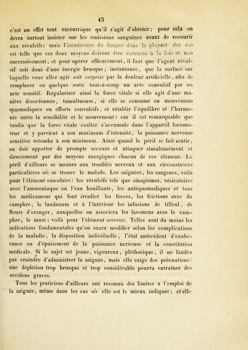 c’est un effet tout excentrique qu’il s’agit d’obtenir; pour cela on devra surtout insister sur les émissions sanguines avant de recourir aux révulsifs; mais l’imminence du danger d ms la plupart des cas est telle que ces deux moyens doivent èlre exécutés à la fois et non successivement, et pour opérer efficacement, il faut que l’agent révul- sif soit doué d’une énergie brusque , instantanée , que la surface sur laquelle vous allez agir soit surprise par la douleur artificielle, afin de remplacer eu quelque sorte tout-à-coup un acte convulsif par un acte sensitif. Régulariser ainsi la force vitale si elle agit d’une ma- nière désordonnée, tumultueuse, si elle se consume en mouvemens spasmodiques en efforts convulsifs, et rétablir l’équilibre et l’harmo- nie entre la sensibilité et le mouvement ; car il est remarquable que tandis que la force vitale exaltée s’accumule dans l’appareil locomo- teur et y parvient à son maximum d’intensité, la puissance nerveuse sensitive retombe à son minimum. Ainsi quand le péril se fait sentir, on doit apporter de prompts secours et attaquer simultanément et directement par des moyens énergiques chacun de ces élémens. Le péril d’ailleurs se mesure aux troubles nerveux et aux circonstances particulières où se trouve le malade. Les saignées, les sangsues, voilà portr l’élément vasculaire : les révulsifs tels que sinapismes, vésicatoires avec l’ammoniaque ou l’eau bouillante, les antispasmodiques et tous les médicamens qui font irradier les forces, les frictions avec du camphre, le laudanum et à l’intérieur les infusions de tilleul, de fleurs d’oranger, auxquelles on associera les lavemens avec le cam- i * phre, le musc; voilà pour l’élément nerveux. Telles sont du moins les indications fondamentales qu’on saura modifier selon les complications de la maladie, la disposition individuelle , L’état antécédent d’exubé- rance ou d’épuisement de la puissance nerveuse et la constitution médicale. Si le sujet est jeune, vigoureux, pléthorique, il ne faudra pas craindre d’administrer la saignée, mais elle exige des précautions: une déplétion trop brusque et trop considérable pourra entraîner des accidens graves. Tous les praticiens d’ailleurs ont reconnu des limites à l’emploi de la saignée, même dans les cas où elle est le mieux indiquée; et elle