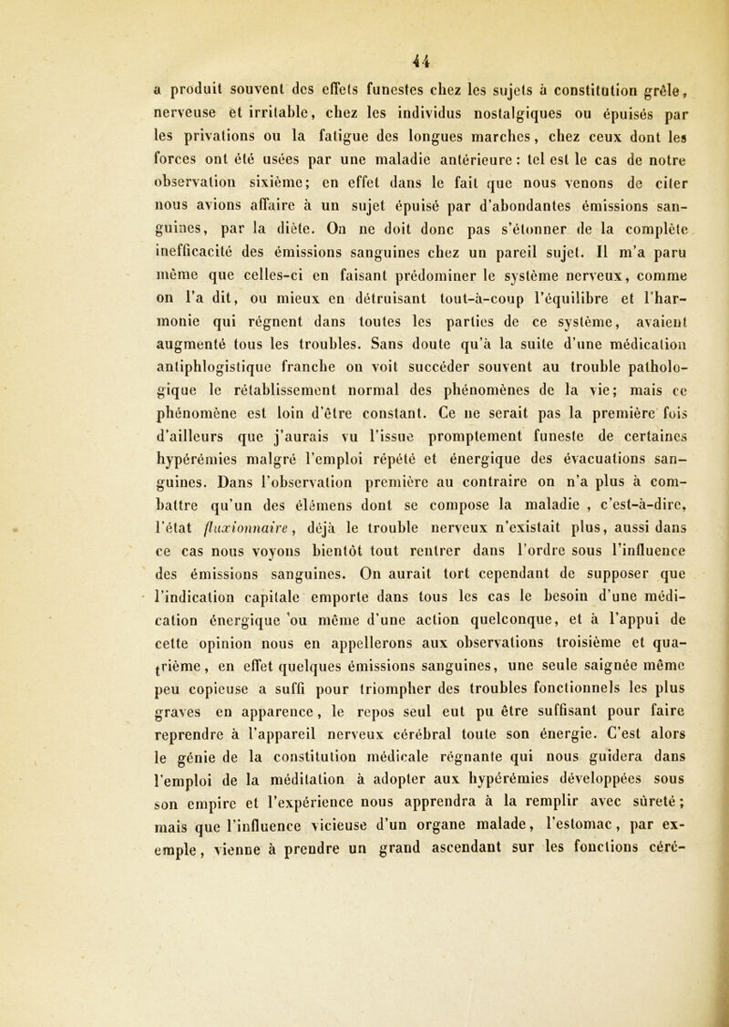 U a produit souvent des effets funestes chez les sujets à constitution grêle, nerveuse et irritable, chez les individus nostalgiques ou épuisés par les privations ou la fatigue des longues marches, chez ceux dont les forces ont été usées par une maladie antérieure : tel est le cas de notre observation sixième; en effet dans le fait que nous venons de citer nous avions affaire à un sujet épuisé par d’abondantes émissions san- guines, par la diète. On ne doit donc pas s’étonner de la complète inefficacité des émissions sanguines chez un pareil sujet. Il m’a paru meme que celles-ci en faisant prédominer le système nerveux, comme on l’a dit, ou mieux en détruisant tout-à-coup l’équilibre et l’har- inonie qui régnent dans toutes les parties de ce système, avaient augmenté tous les troubles. Sans doute qu’à la suite d’une médication antiphlogistique franche on voit succéder souvent au trouble patholo- gique le rétablissement normal des phénomènes de la vie; mais ce phénomène est loin d’être constant. Ce 11e serait pas la première fois d’ailleurs que j’aurais vu l’issue promptement funeste de certaines hypérémies malgré l’emploi répété et énergique des évacuations san- guines. Dans l'observation première au contraire on n’a plus à com- battre qu’un des élémens dont se compose la maladie , c’est-à-dire, l’état fluxionnaire, déjà le trouble nerveux n’existait plus, aussi dans ce cas nous voyons bientôt tout rentrer dans l’ordre sous l'influence des émissions sanguines. On aurait tort cependant de supposer que l’indication capitale emporte dans tous les cas le besoin d’une médi- cation énergique ou même d’une action quelconque, et à l’appui de cette opinion nous en appellerons aux observations troisième et qua- trième, en effet quelques émissions sanguines, une seule saignée même peu copieuse a suffi pour triompher des troubles fonctionnels les plus graves en apparence, le repos seul eut pu être suffisant pour faire reprendre à l’appareil nerveux cérébral toute son énergie. C’est alors le génie de la constitution médicale régnante qui nous guidera dans l’emploi de la méditation à adopter aux hypérémies développées sous son empire et l’expérience nous apprendra à la remplir avec sûreté ; mais que l’influence vicieuse d’un organe malade, l’estomac, par ex- emple , vienne à prendre un grand ascendant sur les fonctions céré-