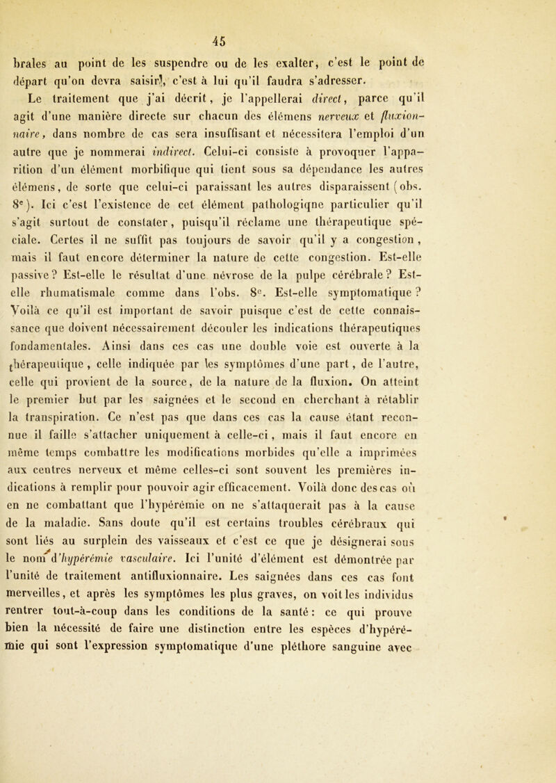 braies au point de les suspendre ou de les exalter, c’est le point de départ qu’on devra saisirJ, c’est à lui qu’il faudra s’adresser. Le traitement que j’ai décrit, je l'appellerai direct, parce qu'il agit d’une manière directe sur chacun des élémens nerveux et fluxion- nuire, dans nombre de cas sera insuffisant et nécessitera l’emploi d’un autre que je nommerai indirect. Celui-ci consiste à provoquer l’appa- rition d’un élément morbifique qui tient sous sa dépendance les autres élémens, de sorte que celui-ci paraissant les autres disparaissent ( obs. 8e). Ici c’est l’existence de cet élément pathologiqne particulier qu'il s’agit surtout de constater, puisqu’il réclame une thérapeutique spé- ciale. Certes il ne suffit pas toujours de savoir qu'il y a congestion , mais il faut encore déterminer la nature de cette congestion. Est-elle passive? Est-elle le résultat d’une névrose de la pulpe cérébrale? Est- elle rhumatismale comme dans l’obs. 8e. Est-elle symptomatique ? Voilà ce qu’il est important de savoir puisque c’est de cette connais- sance que doivent nécessairement découler les indications thérapeutiques fondamentales. Ainsi dans ces cas une double voie est ouverte à la thérapeutique , celle indiquée par les symptômes d’une part, de l'autre, celle qui provient de la source, de la nature de la fluxion. On atteint le premier but par les saignées et le second en cherchant à rétablir la transpiration. Ce n’est pas que dans ces cas la cause étant recon- nue il faille s’attacher uniquement à celle-ci , mais il faut encore en même temps combattre les modifications morbides qu’elle a imprimées aux centres nerveux et même celles-ci sont souvent les premières in- dications à remplir pour pouvoir agir efficacement. Voilà donc des cas où en ne combattant que l’hypérémie on ne s’attaquerait pas à la cause de la maladie. Sans doute qu’il est certains troubles cérébraux qui sont liés au surplein des vaisseaux et c’est ce que je désignerai sous le nom d ’hypèrémie vasculaire. Ici l’unité d’élément est démontrée par l’unité de traitement antifluxionnaire. Les saignées dans ces cas font merveilles, et après les symptômes les plus graves, on voit les individus rentrer tout-à-coup dans les conditions de la santé : ce qui prouve bien la nécessité de faire une distinction entre les espèces d’hypéré- iüie qui sont l’expression symptomatique d’une pléthore sanguine avec *