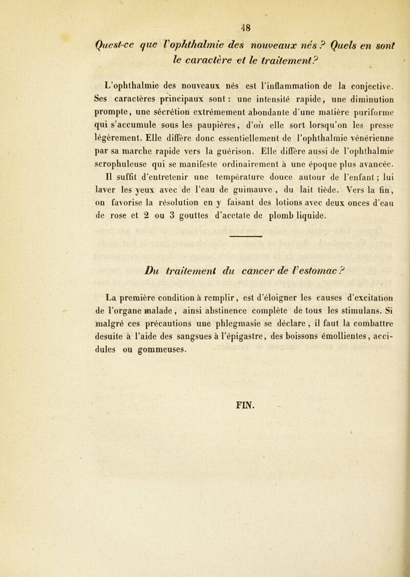 Qucst-ce que Vophthalmie des nouveaux nés ? Quels en sont le caractère et le traitement? L’ophthalmie des nouveaux nés est l’inflammation de la conjective. * Ses caractères principaux sont: une intensité rapide, une diminution prompte, une sécrétion extrêmement abondante d’une matière puriforme qui s’accumule sous les paupières, d’où elle sort lorsqu’on les presse légèrement. Elle diffère donc essentiellement de l’ophthalmie vénérienne par sa marche rapide vers la guérison. Elle diffère aussi de l’ophthalmie scrophuleuse qui se manifeste ordinairement à une époque plus avancée. Il suffit d’entretenir une température douce autour de l’enfant ; lui laver les yeux avec de l’eau de guimauve , du lait tiède. Vers la fin, on favorise la résolution en y faisant des lotions avec deux onces d’eau de rose et 2 ou 3 gouttes d’acetate de plomb liquide. Du traitement du cancer de Vestomac ? La première condition à remplir, est d’éloigner les causes d’excitation de l’organe malade, ainsi abstinence complète de tous les stimulans. Si malgré ces précautions une phlegmasie se déclare , il faut la combattre desuite à l’aide des sangsues à l’épigastre, des boissons émollientes, acci- dules ou gommeuses. FIN. *