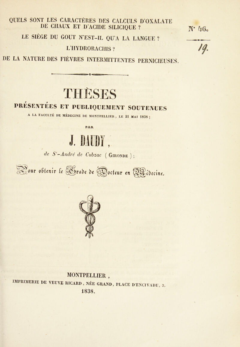 QUELS SONT LES CARACTÈRES DES CALCULS D’OXALATE DE CHAUX ET D’ACIDE SILICIQUE ? LE SIÈGE DU GOUT N’EST-IL QU’A LA LANGUE ? L’HYDRORACIIIS ? DE LA NATURE DES FIÈVRES INTERMITTENTES PERNICIEUSES. 9 r A LA FACULTÉ DE MÉDECINE DE MONTPELLIER, LE 21 MAI 1838 ; PAR de S'-André de Cubzac ( Gironde ) ; ocfair <n cbrctn <. MONTPELLIER , IMPRIMERIE DE VERVE RICARD, Née GRAND, PLACE DENQVADE, 3. 1838.