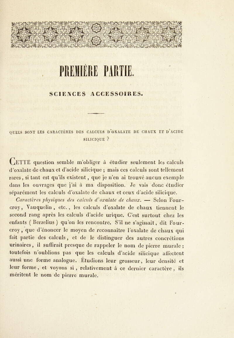 QUELS SONT LES CARACTÈRES DES CALCULS D’OXALATE DE CHAUX ET D’ACIDE SILICIQUE ? vjETT E question semble m’obliger à étudier seulement les calculs d’oxalate de chaux et d’acide silicique ; mais ces calculs sont tellement rares, si tant est qu’ils existent , que je n’en ai trouvé aucun exemple dans les ouvrages que j’ai à ma disposition. Je vais donc étudier séparément les calculs d’oxalate de chaux et ceux d’acide silicique. Caractères physiques des calculs d’oxalate de chaux. — Selon Four- croy, Vauquelin , etc., les calculs d’oxalate de chaux tiennent le second rang après les calculs d’acide urique. C’est surtout chez les enfants ( Berzelius ) qu’on les rencontre. S’il ne s’agissait, dit Four- croy , que d’énoncer le moyen de reconnaître Foxalate de chaux qui fait partie des calculs , et de le distinguer des autres concrétions urinaires, il suffirait presque de rappeler le nom de pierre murale; toutefois n’oublions pas que les calculs d’acide siiicique affectent aussi une forme analogue. Étudions leur grosseur, leur densité et leur forme , et voyons si , relativement à ce dernier caractère , ils méritent le nom de pierre murale. t