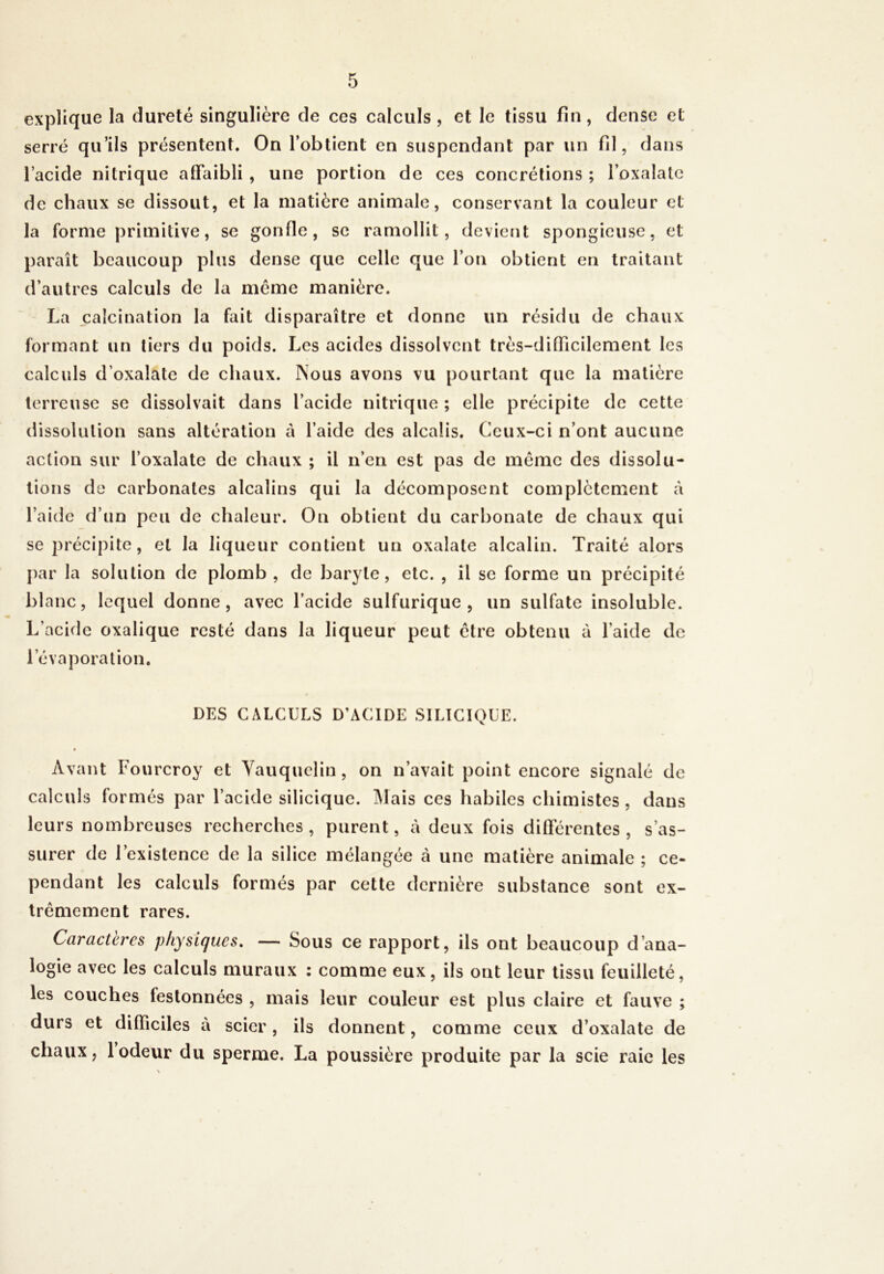 explique la dureté singulière de ces calculs , et le tissu fin , dense et serré qu’ils présentent. On l’obtient en suspendant par un fil, dans l’acide nitrique affaibli , une portion de ces concrétions ; l’oxalate de chaux se dissout, et la matière animale, conservant la couleur et la forme primitive, se gonfle, se ramollit, devient spongieuse, et paraît beaucoup plus dense que celle que l’on obtient en traitant d’autres calculs de la môme manière. La calcination la fait disparaître et donne lin résidu de chaux formant un tiers du poids. Les acides dissolvent très-difficilement les calculs d’oxalate de chaux. Nous avons vu pourtant que la matière terreuse se dissolvait dans l’acide nitrique ; elle précipite de cette dissolution sans altération à l’aide des alcalis. Ceux-ci n’ont aucune action sur l’oxalate de chaux ; il n’en est pas de même des dissolu- tions de carbonates alcalins qui la décomposent complètement à l’aide d’un peu de chaleur. On obtient du carbonate de chaux qui se précipite, et la liqueur contient un oxalate alcalin. Traité alors par la solution de plomb , de baryte, etc. , il se forme un précipité blanc, lequel donne, avec l’acide sulfurique, un sulfate insoluble. L’acide oxalique resté dans la liqueur peut ctre obtenu à l’aide de l’évaporation. DES CALCULS D’ACIDE SILICIQUE. * Avant Fourcroy et Yauquelin , on n’avait point encore signalé de calculs formés par l’acide silicique. Mais ces habiles chimistes , dans leurs nombreuses recherches, purent, à deux fois différentes, s’as- surer de l’existence de la silice mélangée à une matière animale ; ce- pendant les calculs formés par cette dernière substance sont ex- trêmement rares. Caractères physiques. — Sous ce rapport, ils ont beaucoup d’ana- logie avec les calculs muraux : comme eux, ils ont leur tissu feuilleté, les couches festonnées , mais leur couleur est plus claire et fauve ; durs et difficiles à scier, ils donnent, comme ceux d’oxalate de chaux, 1 odeur du sperme. La poussière produite par la scie raie les