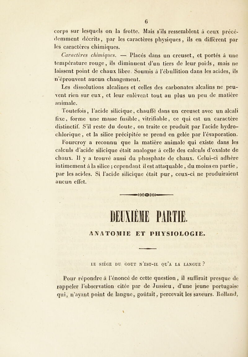 corps sur lesquels on la frotte. Mais s’ils ressemblent à ceux précé- demment décrits, par les caractères physiques, ils en diffèrent par les caractères chimiques. Caractères chimiques. — Placés dans un creuset, et portés à une température rouge, ils diminuent d’un tiers de leur poids, mais ne laissent point de chaux libre, Soumis à l’ébullition dans les acides, ils n’éprouvent aucun changement. Les dissolutions alcalines et celles des carbonates alcalins ne peu- vent rien sur eux, et leur enlèvent tout au plus un peu de matière animale. Toutefois, l’acide silicique, chauffé dans un creuset avec un alcali fixe, forme une masse fusible, vitrifiable, ce qui est un caractère distinctif. S’il reste du doute, on traite ce produit par l’acide liydro- chlorique, et la silice précipitée se prend en gelée par l’évaporation. Fourcroy a reconnu que la matière animale qui existe dans les calculs d’acide silicique était analogue à celle des calculs d’oxalate de chaux. 11 y a trouvé aussi du phosphate de chaux. Celui-ci adhère intimement à la silice ; cependant il est attaquable , du moins en partie , par les acides. Si l’acide silicique était pur, ceux-ci ne produiraient aucun effet. ANATOMIE ET PHYSIOLOGIE. LE SIEGE DU COUT N EST-IL Qu’a LA LANGUE ? Pour répondre à l’énoncé de cette question, il suffirait presque de rappeler l’observation citée par de Jussieu, d’une jeune portugaise qui, n’ayant point de langue, goûtait, percevait les saveurs. Rolland, \
