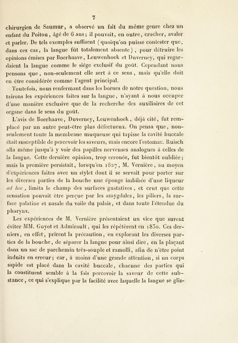 chirurgien de Saumur, a observé un fait du même genre chez un enfant du Poitou, âgé de 6 ans; il pouvait, en outre, cracher, avaler et parler. De tels exemples suffisent (quoiqu’on puisse contester que, dans ces cas, la langue fût totalement absente) , pour détruire les opinions émises par Boerhaave, Leuwenhoek et Duverney, qui regar- daient la langue comme le siège exclusif du goût. Cependant nous pensons que , non-seulement elle sert à ce sens , mais quelle doit en être considérée comme l’agent principal. Toutefois, nous renfermant dans les bornes de notre question, nous tairons les expériences faites sur la langue, n’ayant à nous occuper d’une manière exclusive que de la recherche des auxiliaires de cet organe dans le sens du goût. L’avis de Boerhaave, Duverney, Leuwenhoek, déjà cité, fut rem- placé par un autre peut-être plus défectueux. On pensa que, non- seulement toute la membrane muqueuse qui tapisse la cavité buccale était susceptible de percevoir les saveurs, mais encore l’estomac, lluisch alla même jusqu’à y voir des papilles nerveuses analogues à celles de la langue. Cette dernière opinion, trop erronée, fut bientôt oubliée; mais la première persistait, lorsqu’en 1827, M. Vernière, au moyen d’expériences faites avec un stylet dont il se servait pour porter sur les diverses parties de la bouche une éponge imbibée d’une liqueur ad hoc, limita le champ des surfaces gustatives, et crut que cette sensation pouvait être perçue par les amygdales, les piliers, la sur- face palatine et nasale du voile du palais, et dans toute l’étendue du p harynx. Les expériences de M. Vernière présentaient un vice que surent éviter MM. Guyot et Admirault, qui les répétèrent en i83o. Ces der- niers, en effet, prirent la précaution, en explorant les diverses par- ties de la bouche, de séparer la langue pour ainsi dire, en la plaçant dans un sac de parchemin très-souple et ramolli, afin de n’être point induits en erreur; car, à moins d’une grande attention, si un corps sapide est placé dans la cavité buccale, chacune des parties qui la constituent semble à la fois percevoir la saveur de cette sub- stance , ce qui s’explique par la facilité avec laquelle la langue se glis-